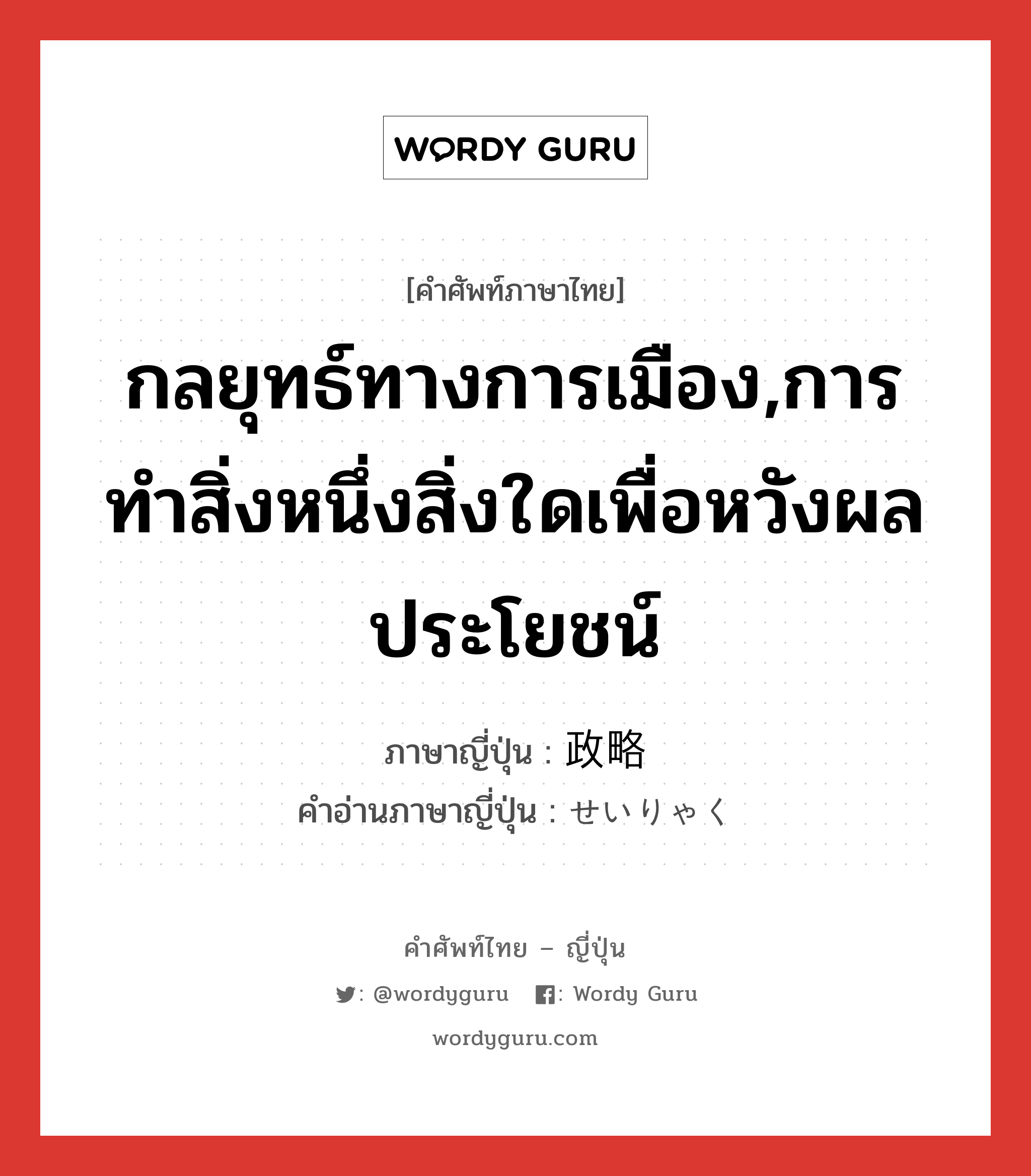 กลยุทธ์ทางการเมือง,การทำสิ่งหนึ่งสิ่งใดเพื่อหวังผลประโยชน์ ภาษาญี่ปุ่นคืออะไร, คำศัพท์ภาษาไทย - ญี่ปุ่น กลยุทธ์ทางการเมือง,การทำสิ่งหนึ่งสิ่งใดเพื่อหวังผลประโยชน์ ภาษาญี่ปุ่น 政略 คำอ่านภาษาญี่ปุ่น せいりゃく หมวด n หมวด n