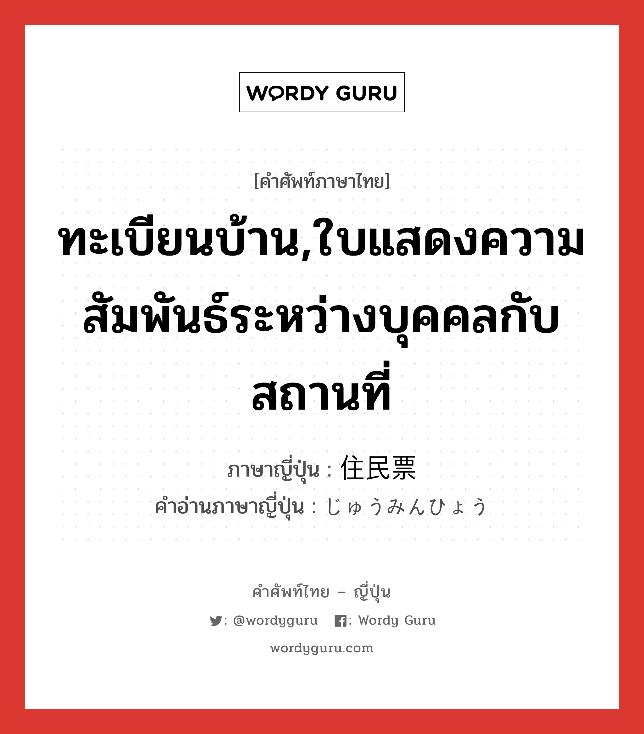 ทะเบียนบ้าน ภาษาญี่ปุ่นคืออะไร, คำศัพท์ภาษาไทย - ญี่ปุ่น ทะเบียนบ้าน,ใบแสดงความสัมพันธ์ระหว่างบุคคลกับสถานที่ ภาษาญี่ปุ่น 住民票 คำอ่านภาษาญี่ปุ่น じゅうみんひょう หมวด n หมวด n