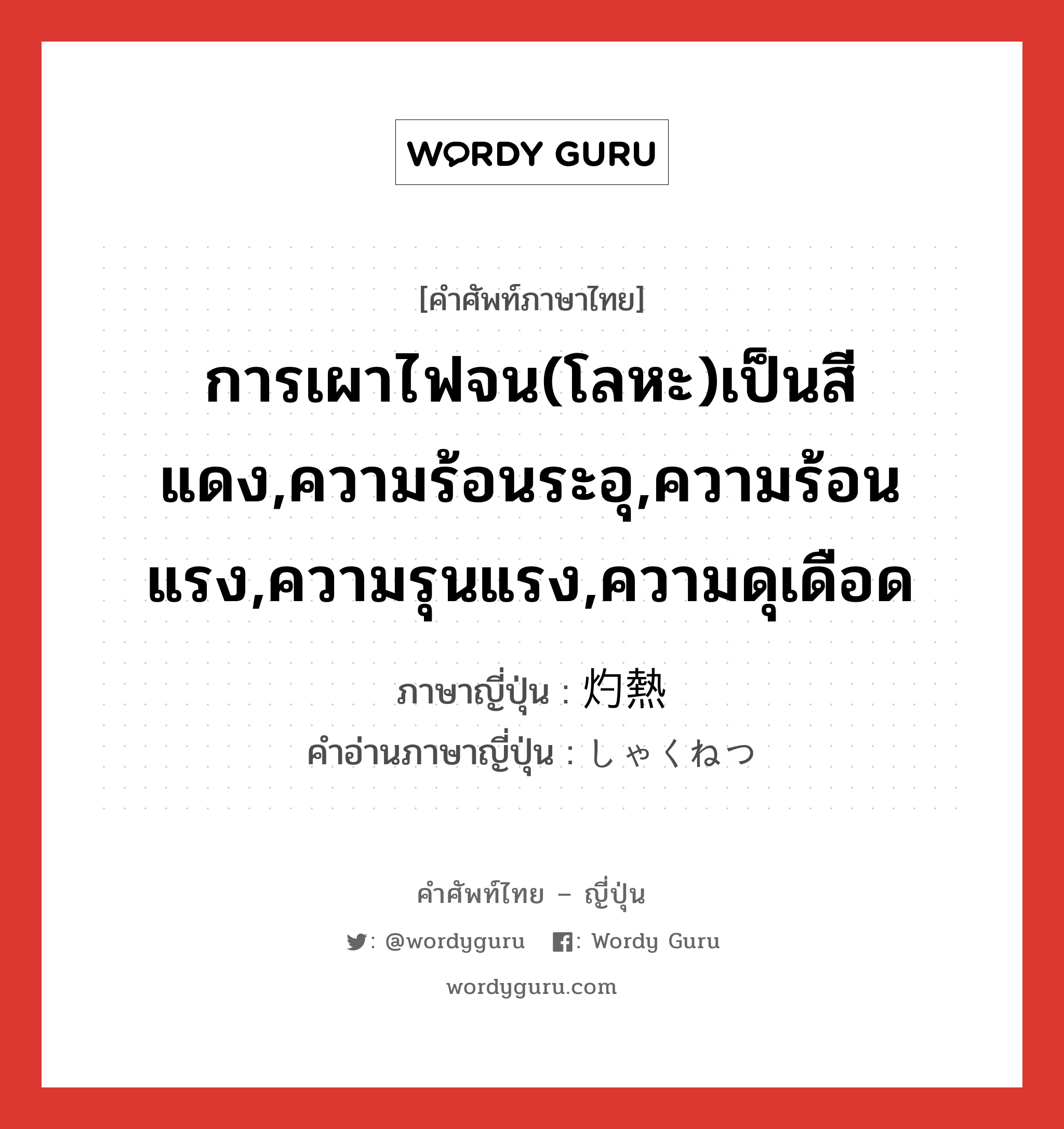 การเผาไฟจน(โลหะ)เป็นสีแดง,ความร้อนระอุ,ความร้อนแรง,ความรุนแรง,ความดุเดือด ภาษาญี่ปุ่นคืออะไร, คำศัพท์ภาษาไทย - ญี่ปุ่น การเผาไฟจน(โลหะ)เป็นสีแดง,ความร้อนระอุ,ความร้อนแรง,ความรุนแรง,ความดุเดือด ภาษาญี่ปุ่น 灼熱 คำอ่านภาษาญี่ปุ่น しゃくねつ หมวด n หมวด n