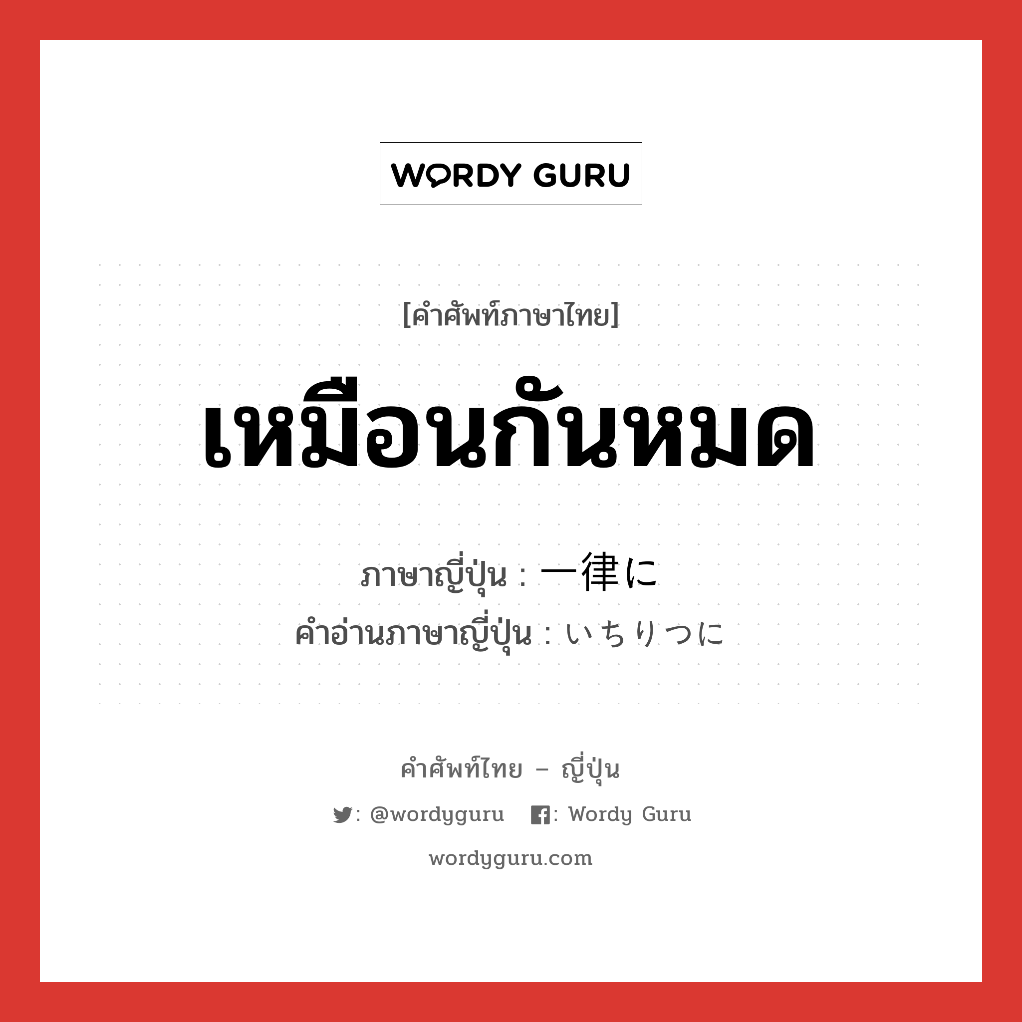 เหมือนกันหมด ภาษาญี่ปุ่นคืออะไร, คำศัพท์ภาษาไทย - ญี่ปุ่น เหมือนกันหมด ภาษาญี่ปุ่น 一律に คำอ่านภาษาญี่ปุ่น いちりつに หมวด adv หมวด adv