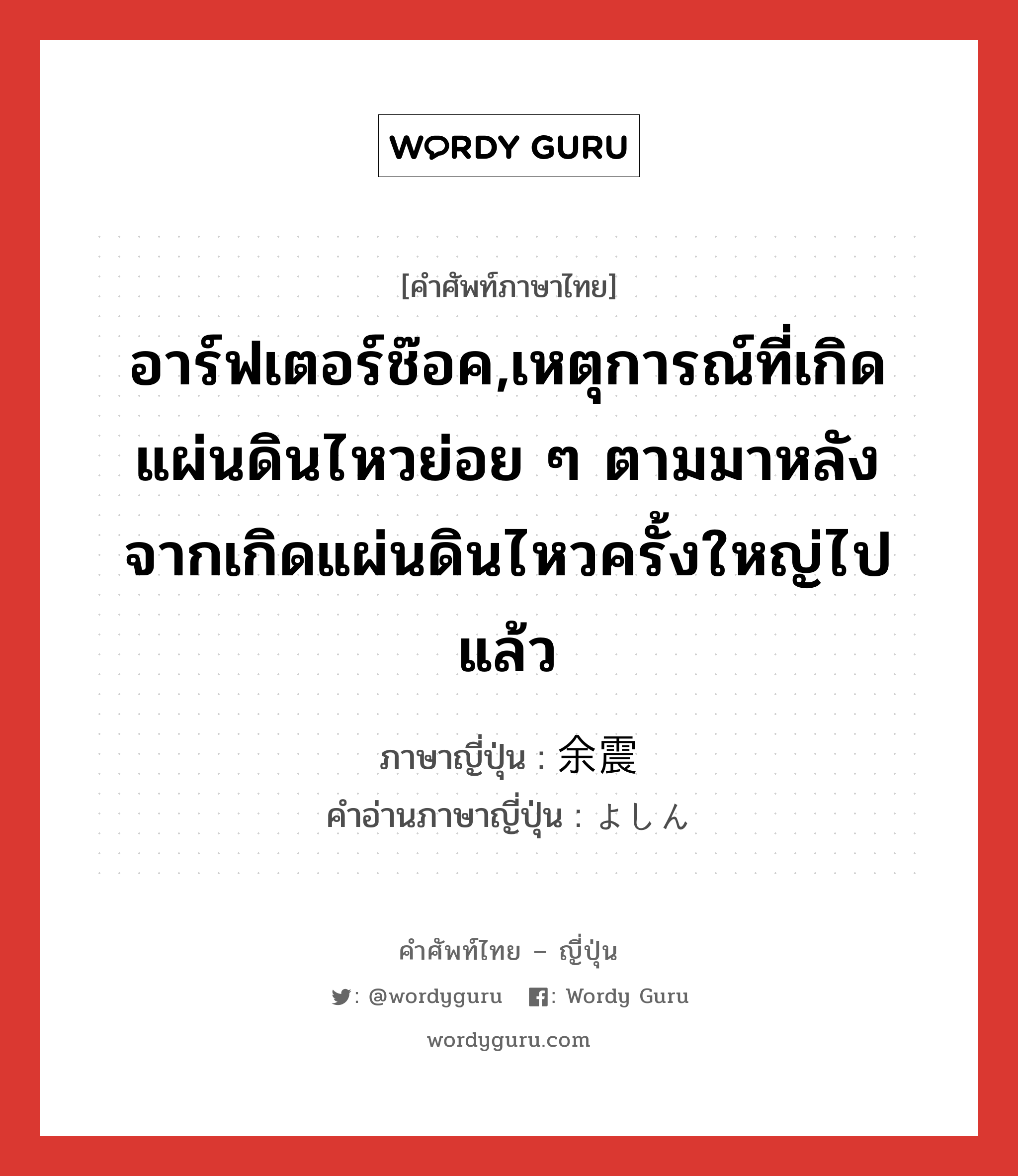 อาร์ฟเตอร์ช๊อค,เหตุการณ์ที่เกิดแผ่นดินไหวย่อย ๆ ตามมาหลังจากเกิดแผ่นดินไหวครั้งใหญ่ไปแล้ว ภาษาญี่ปุ่นคืออะไร, คำศัพท์ภาษาไทย - ญี่ปุ่น อาร์ฟเตอร์ช๊อค,เหตุการณ์ที่เกิดแผ่นดินไหวย่อย ๆ ตามมาหลังจากเกิดแผ่นดินไหวครั้งใหญ่ไปแล้ว ภาษาญี่ปุ่น 余震 คำอ่านภาษาญี่ปุ่น よしん หมวด n หมวด n