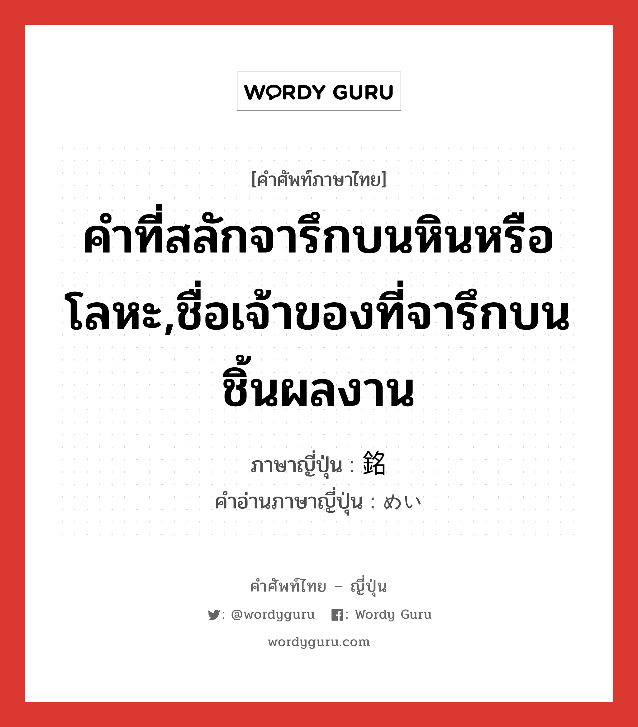 คำที่สลักจารึกบนหินหรือโลหะ,ชื่อเจ้าของที่จารึกบนชิ้นผลงาน ภาษาญี่ปุ่นคืออะไร, คำศัพท์ภาษาไทย - ญี่ปุ่น คำที่สลักจารึกบนหินหรือโลหะ,ชื่อเจ้าของที่จารึกบนชิ้นผลงาน ภาษาญี่ปุ่น 銘 คำอ่านภาษาญี่ปุ่น めい หมวด n หมวด n