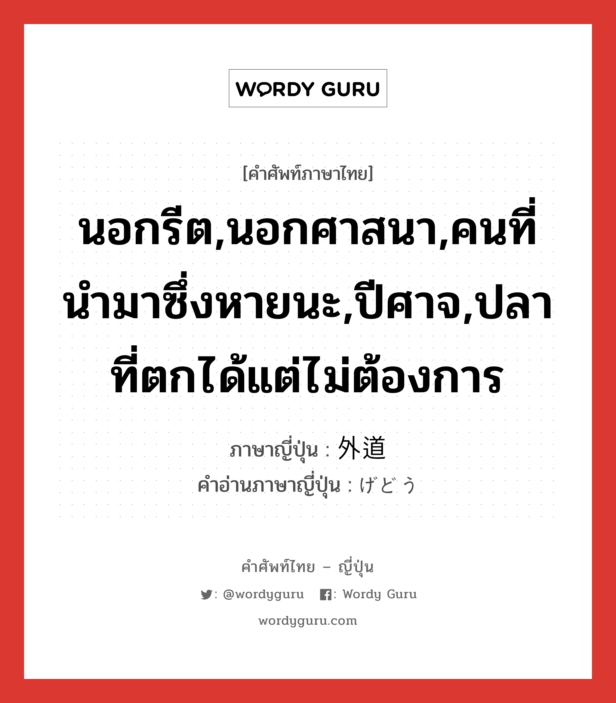 นอกรีต,นอกศาสนา,คนที่นำมาซึ่งหายนะ,ปีศาจ,ปลาที่ตกได้แต่ไม่ต้องการ ภาษาญี่ปุ่นคืออะไร, คำศัพท์ภาษาไทย - ญี่ปุ่น นอกรีต,นอกศาสนา,คนที่นำมาซึ่งหายนะ,ปีศาจ,ปลาที่ตกได้แต่ไม่ต้องการ ภาษาญี่ปุ่น 外道 คำอ่านภาษาญี่ปุ่น げどう หมวด n หมวด n