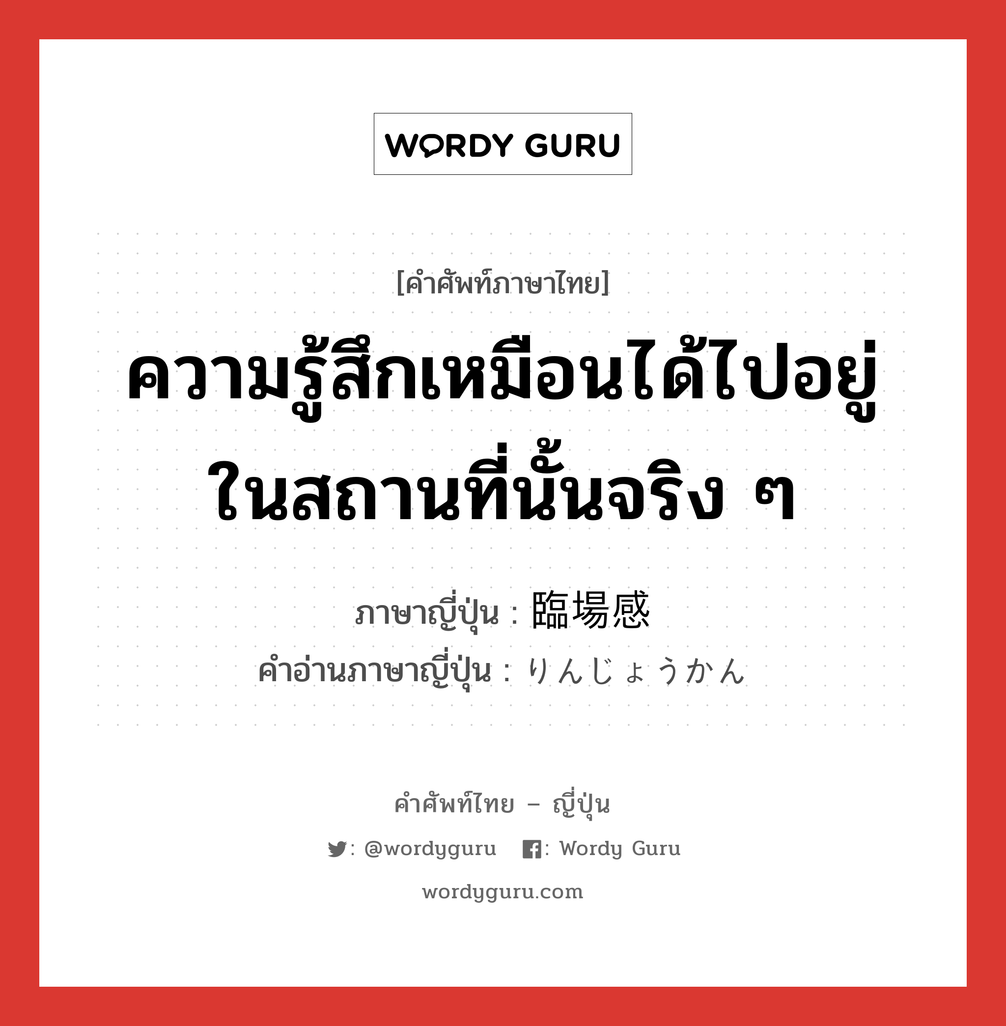 ความรู้สึกเหมือนได้ไปอยู่ในสถานที่นั้นจริง ๆ ภาษาญี่ปุ่นคืออะไร, คำศัพท์ภาษาไทย - ญี่ปุ่น ความรู้สึกเหมือนได้ไปอยู่ในสถานที่นั้นจริง ๆ ภาษาญี่ปุ่น 臨場感 คำอ่านภาษาญี่ปุ่น りんじょうかん หมวด n หมวด n