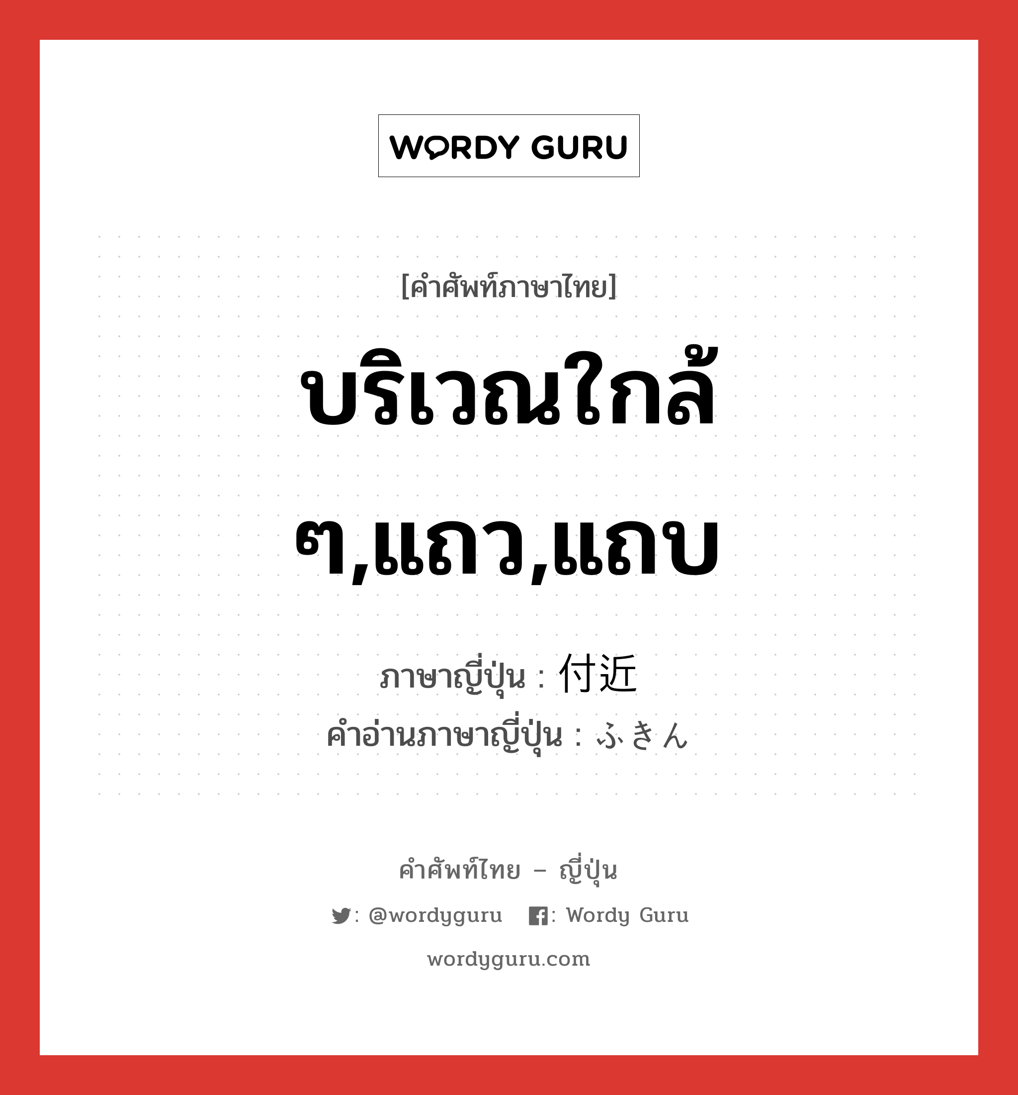 บริเวณใกล้ ๆ,แถว,แถบ ภาษาญี่ปุ่นคืออะไร, คำศัพท์ภาษาไทย - ญี่ปุ่น บริเวณใกล้ ๆ,แถว,แถบ ภาษาญี่ปุ่น 付近 คำอ่านภาษาญี่ปุ่น ふきん หมวด n หมวด n