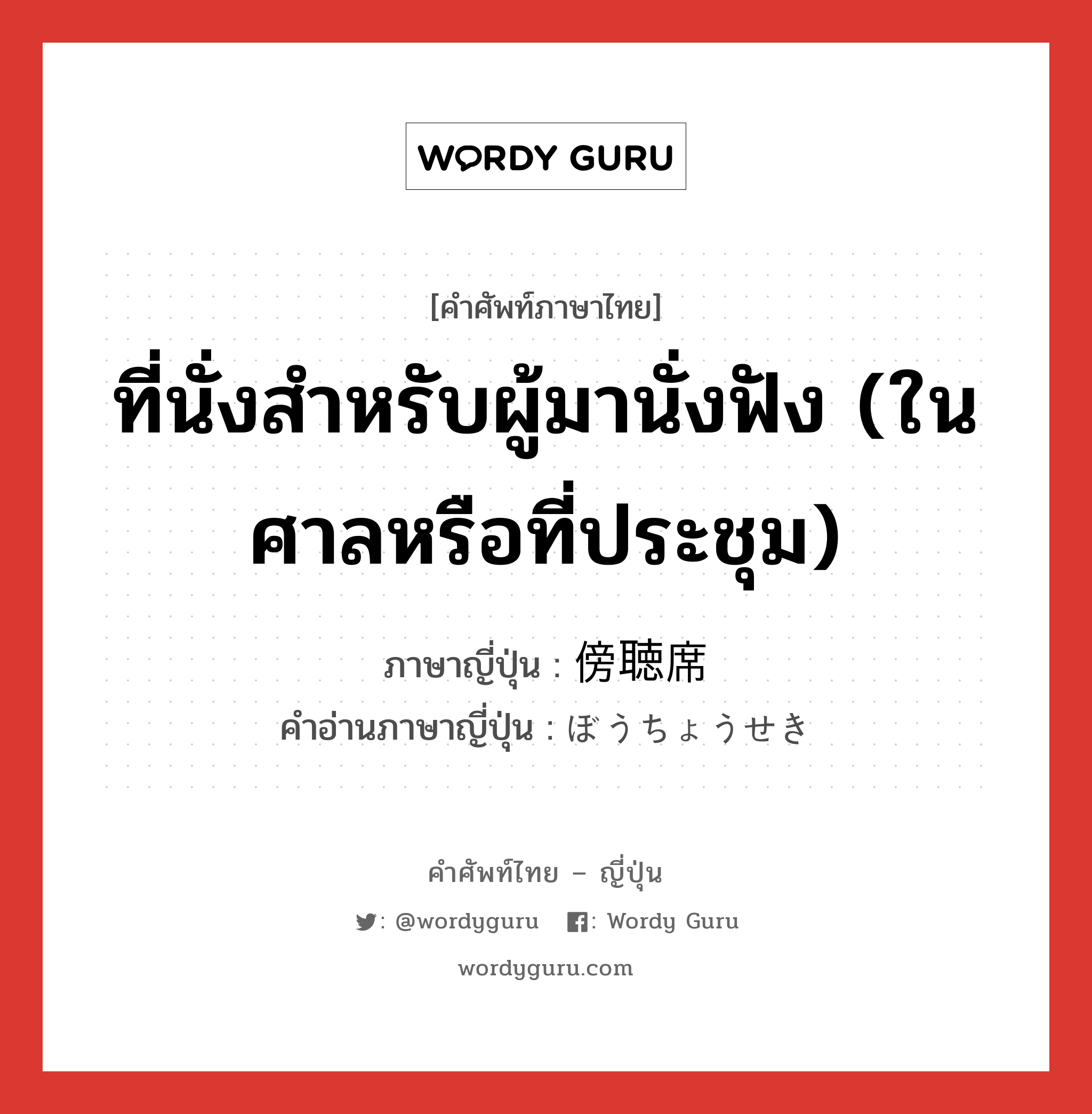 ที่นั่งสำหรับผู้มานั่งฟัง (ในศาลหรือที่ประชุม) ภาษาญี่ปุ่นคืออะไร, คำศัพท์ภาษาไทย - ญี่ปุ่น ที่นั่งสำหรับผู้มานั่งฟัง (ในศาลหรือที่ประชุม) ภาษาญี่ปุ่น 傍聴席 คำอ่านภาษาญี่ปุ่น ぼうちょうせき หมวด n หมวด n