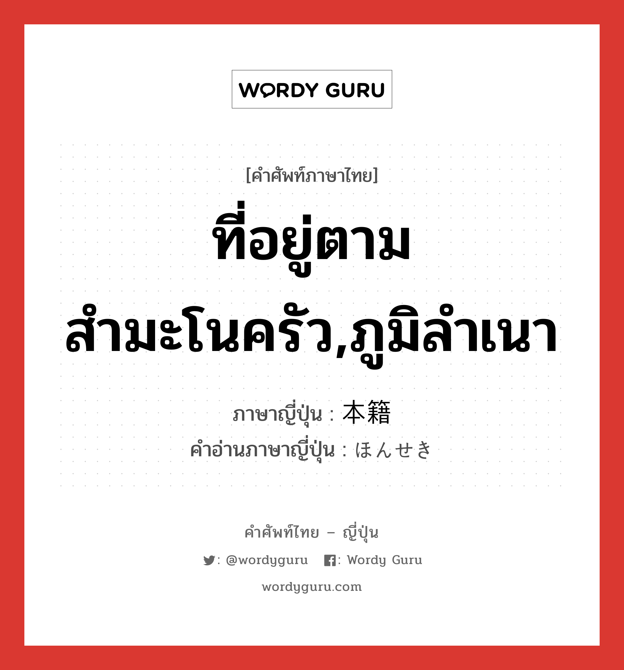 ที่อยู่ตามสำมะโนครัว,ภูมิลำเนา ภาษาญี่ปุ่นคืออะไร, คำศัพท์ภาษาไทย - ญี่ปุ่น ที่อยู่ตามสำมะโนครัว,ภูมิลำเนา ภาษาญี่ปุ่น 本籍 คำอ่านภาษาญี่ปุ่น ほんせき หมวด n หมวด n