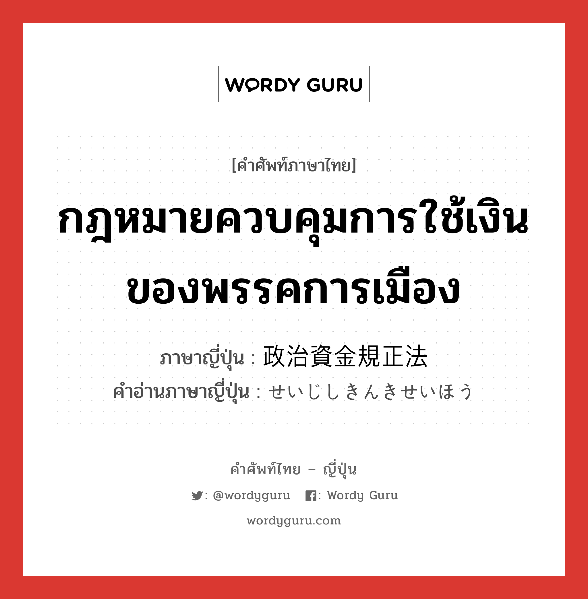 กฎหมายควบคุมการใช้เงินของพรรคการเมือง ภาษาญี่ปุ่นคืออะไร, คำศัพท์ภาษาไทย - ญี่ปุ่น กฎหมายควบคุมการใช้เงินของพรรคการเมือง ภาษาญี่ปุ่น 政治資金規正法 คำอ่านภาษาญี่ปุ่น せいじしきんきせいほう หมวด n หมวด n