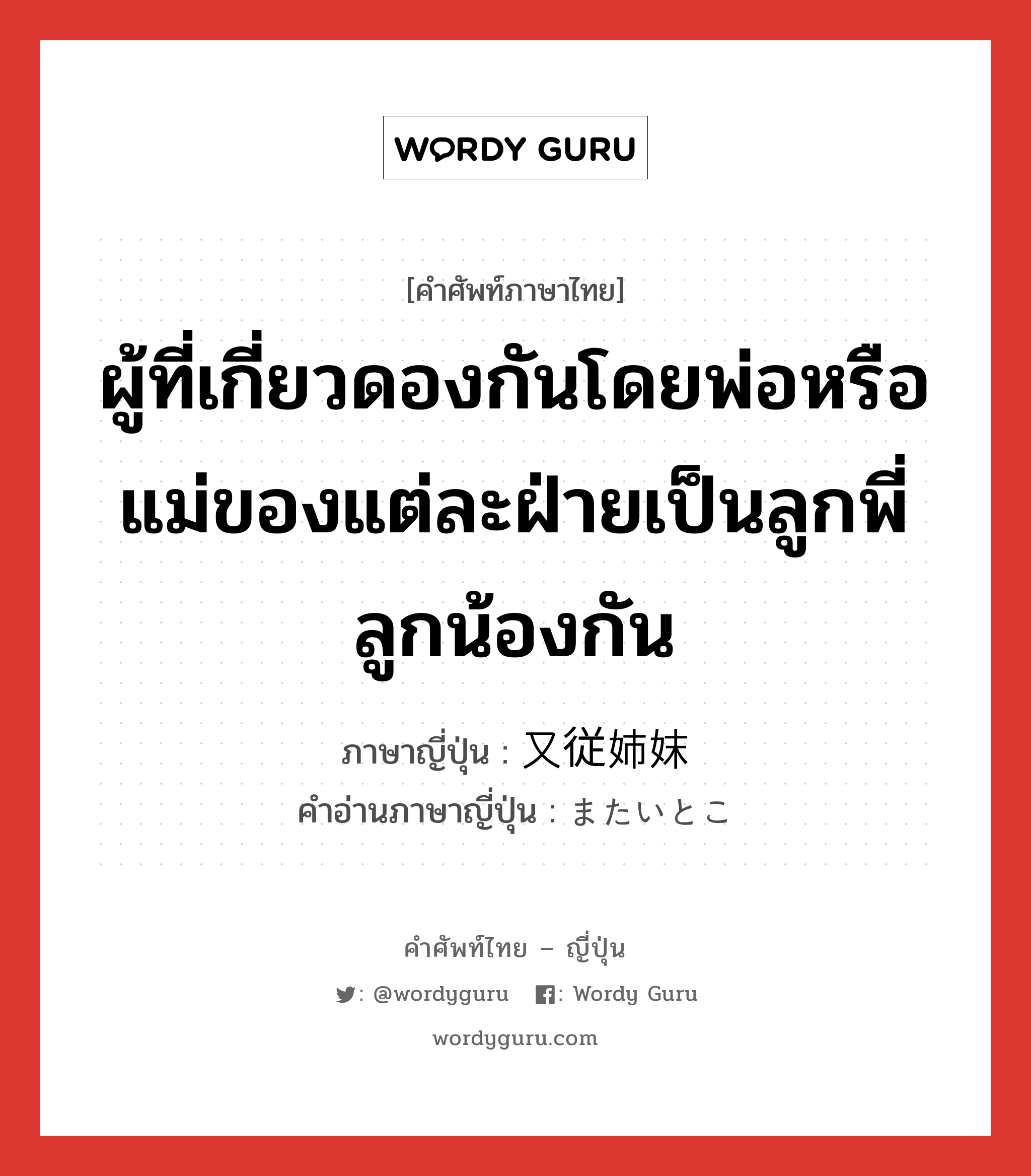 ผู้ที่เกี่ยวดองกันโดยพ่อหรือแม่ของแต่ละฝ่ายเป็นลูกพี่ลูกน้องกัน ภาษาญี่ปุ่นคืออะไร, คำศัพท์ภาษาไทย - ญี่ปุ่น ผู้ที่เกี่ยวดองกันโดยพ่อหรือแม่ของแต่ละฝ่ายเป็นลูกพี่ลูกน้องกัน ภาษาญี่ปุ่น 又従姉妹 คำอ่านภาษาญี่ปุ่น またいとこ หมวด n หมวด n