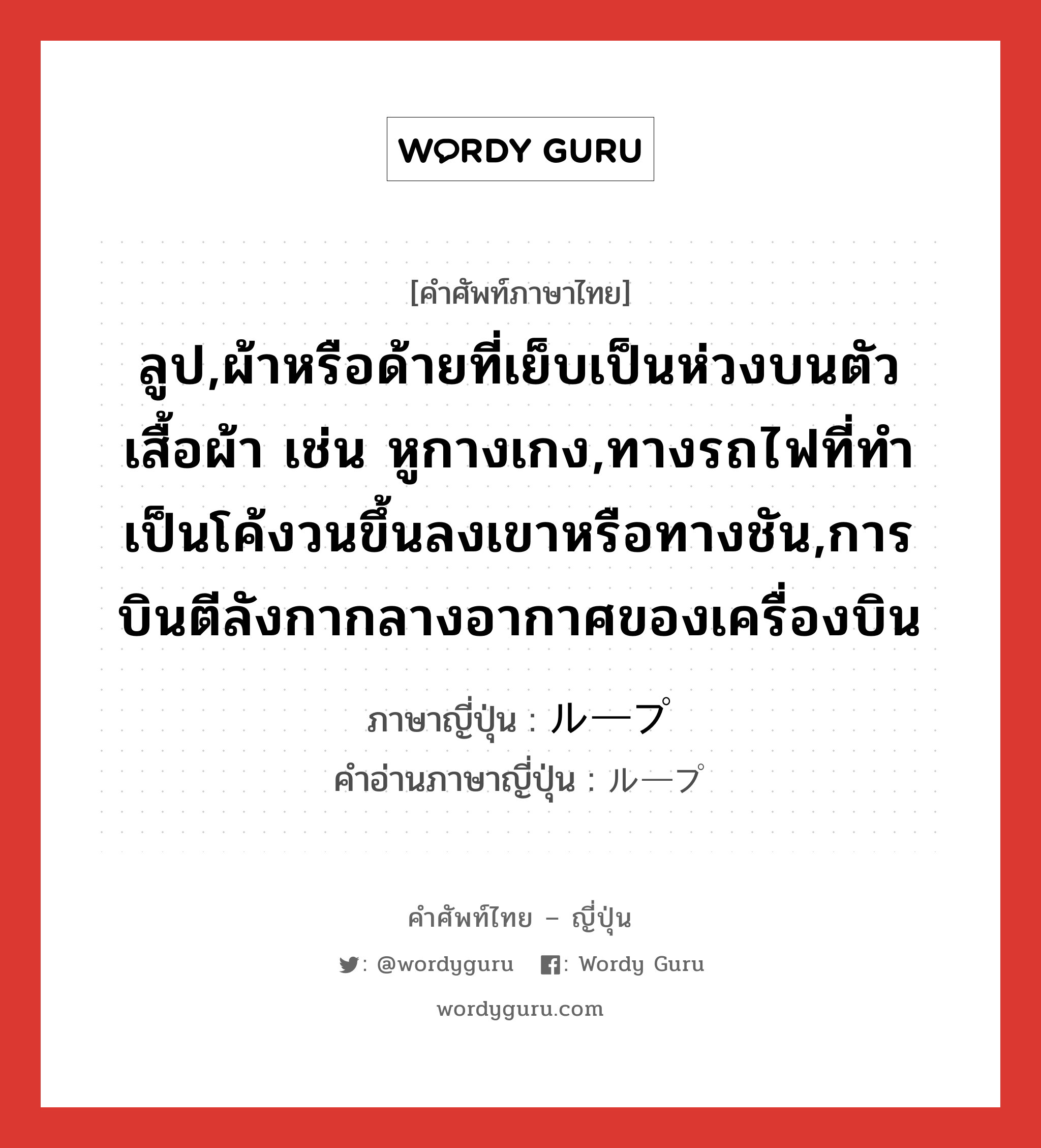 ลูป,ผ้าหรือด้ายที่เย็บเป็นห่วงบนตัวเสื้อผ้า เช่น หูกางเกง,ทางรถไฟที่ทำเป็นโค้งวนขึ้นลงเขาหรือทางชัน,การบินตีลังกากลางอากาศของเครื่องบิน ภาษาญี่ปุ่นคืออะไร, คำศัพท์ภาษาไทย - ญี่ปุ่น ลูป,ผ้าหรือด้ายที่เย็บเป็นห่วงบนตัวเสื้อผ้า เช่น หูกางเกง,ทางรถไฟที่ทำเป็นโค้งวนขึ้นลงเขาหรือทางชัน,การบินตีลังกากลางอากาศของเครื่องบิน ภาษาญี่ปุ่น ループ คำอ่านภาษาญี่ปุ่น ループ หมวด n หมวด n