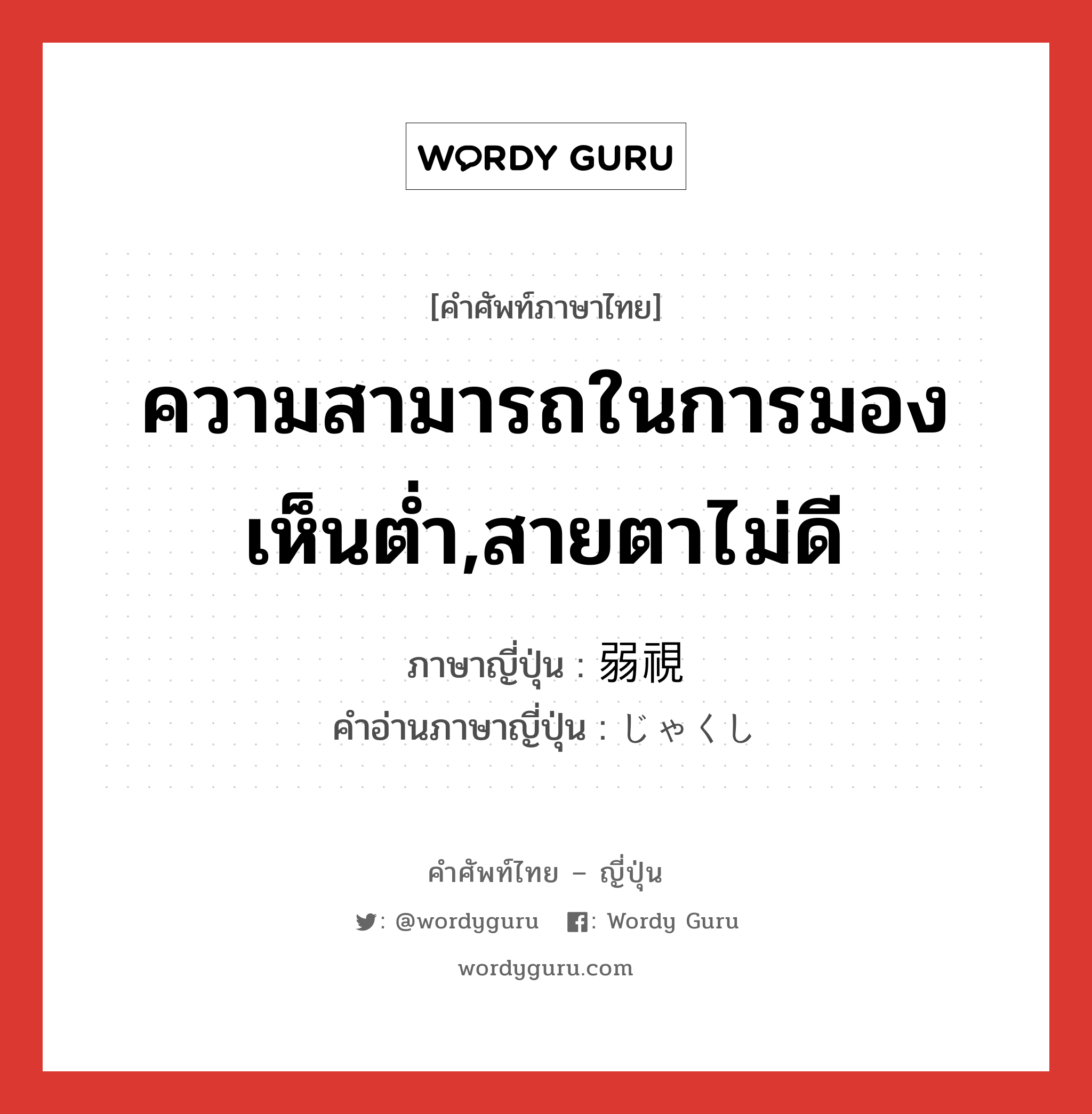 ความสามารถในการมองเห็นต่ำ,สายตาไม่ดี ภาษาญี่ปุ่นคืออะไร, คำศัพท์ภาษาไทย - ญี่ปุ่น ความสามารถในการมองเห็นต่ำ,สายตาไม่ดี ภาษาญี่ปุ่น 弱視 คำอ่านภาษาญี่ปุ่น じゃくし หมวด n หมวด n