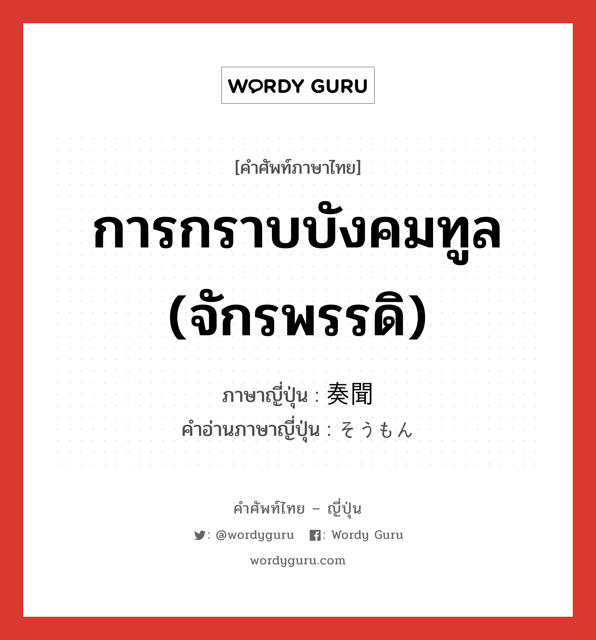 การกราบบังคมทูล (จักรพรรดิ) ภาษาญี่ปุ่นคืออะไร, คำศัพท์ภาษาไทย - ญี่ปุ่น การกราบบังคมทูล (จักรพรรดิ) ภาษาญี่ปุ่น 奏聞 คำอ่านภาษาญี่ปุ่น そうもん หมวด n หมวด n