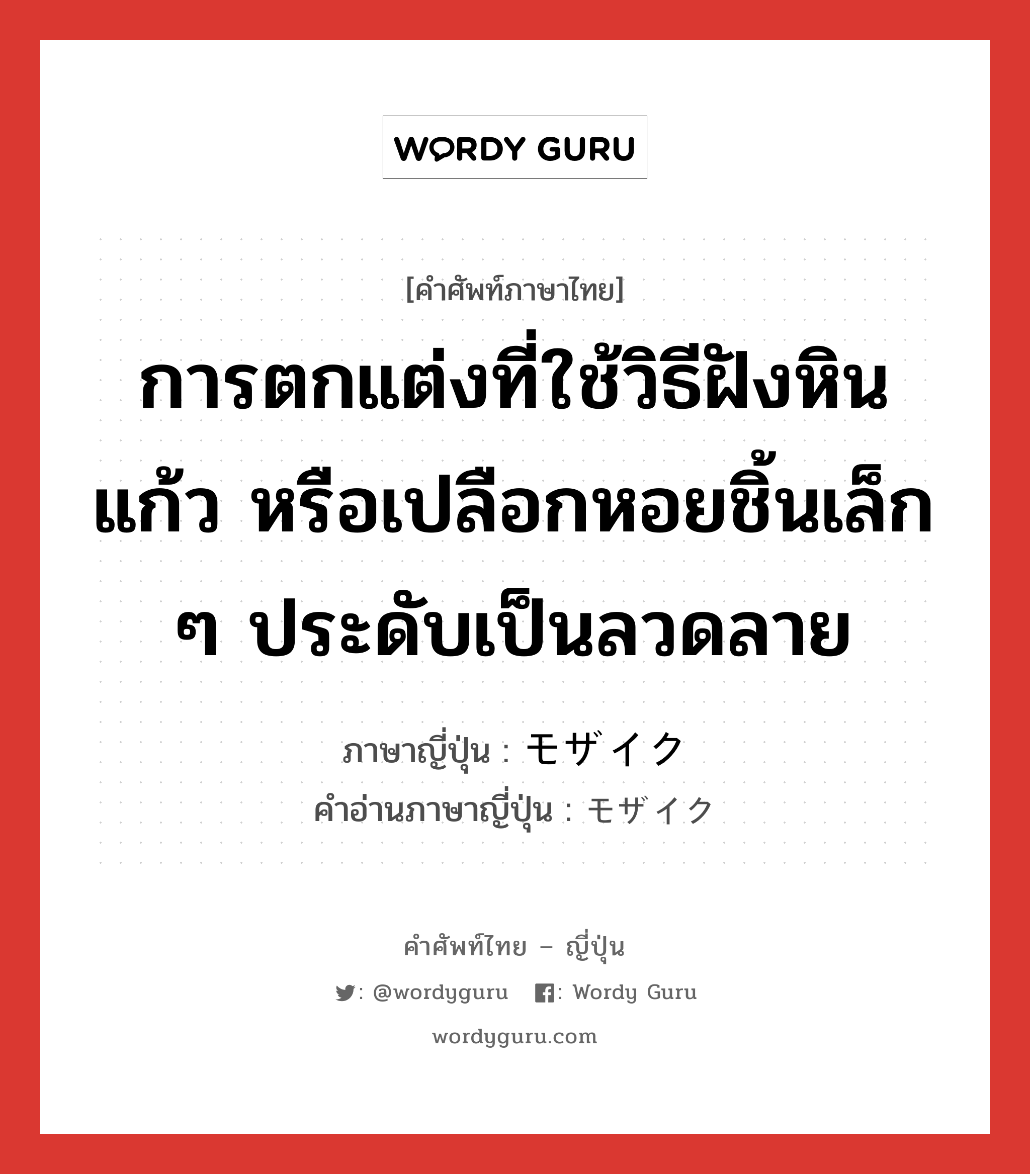 การตกแต่งที่ใช้วิธีฝังหิน แก้ว หรือเปลือกหอยชิ้นเล็ก ๆ ประดับเป็นลวดลาย ภาษาญี่ปุ่นคืออะไร, คำศัพท์ภาษาไทย - ญี่ปุ่น การตกแต่งที่ใช้วิธีฝังหิน แก้ว หรือเปลือกหอยชิ้นเล็ก ๆ ประดับเป็นลวดลาย ภาษาญี่ปุ่น モザイク คำอ่านภาษาญี่ปุ่น モザイク หมวด n หมวด n