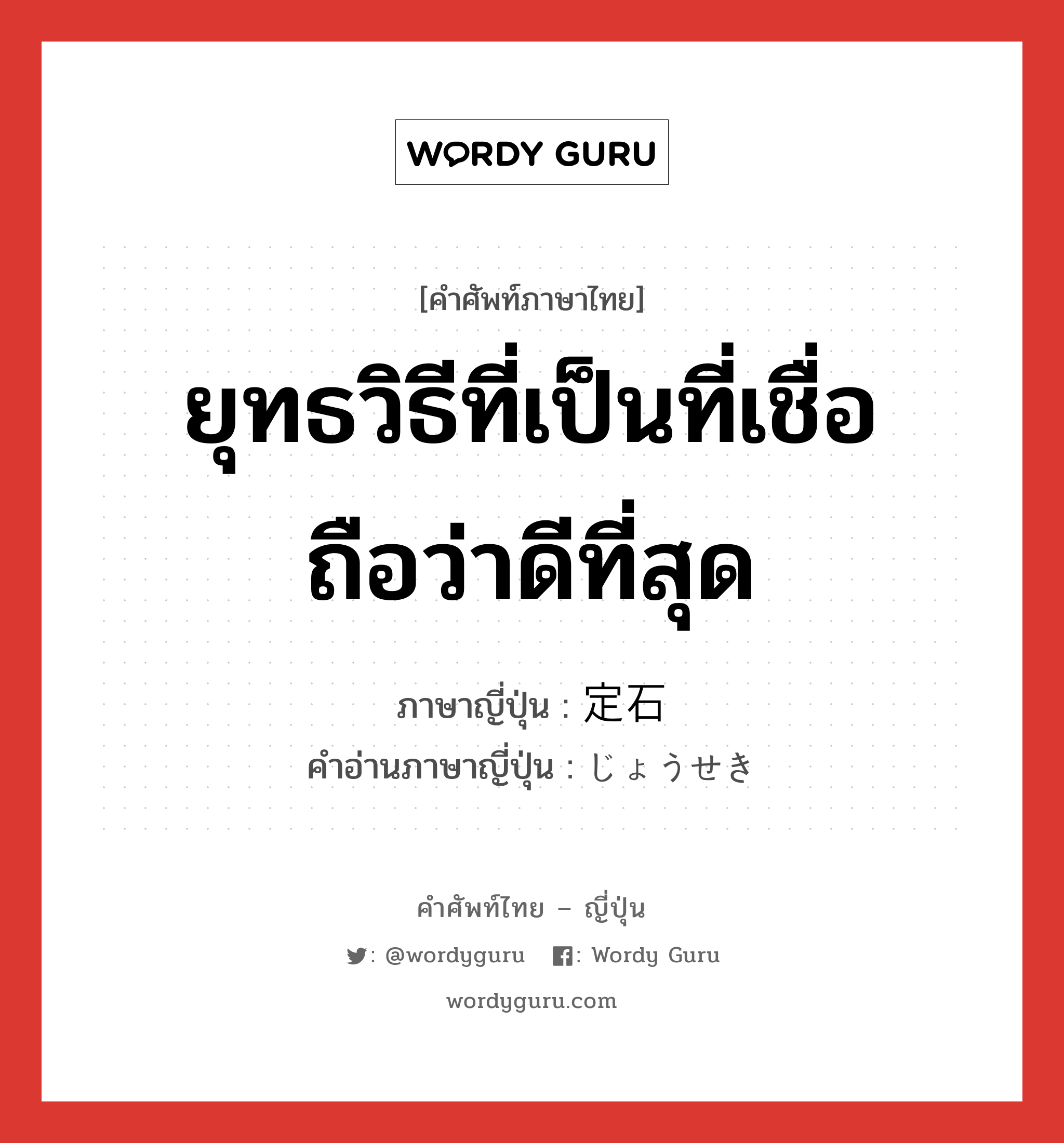 ยุทธวิธีที่เป็นที่เชื่อถือว่าดีที่สุด ภาษาญี่ปุ่นคืออะไร, คำศัพท์ภาษาไทย - ญี่ปุ่น ยุทธวิธีที่เป็นที่เชื่อถือว่าดีที่สุด ภาษาญี่ปุ่น 定石 คำอ่านภาษาญี่ปุ่น じょうせき หมวด n หมวด n