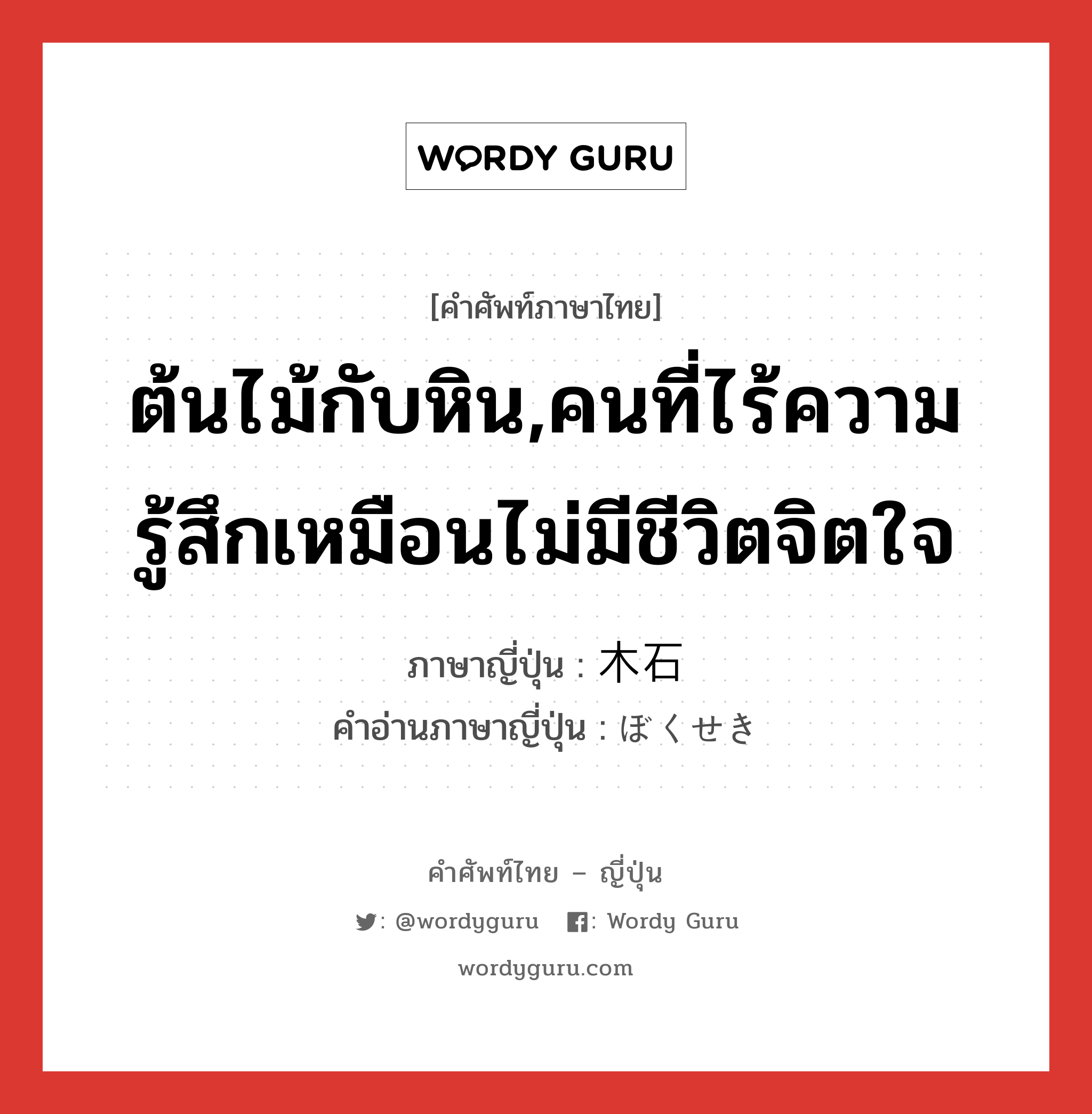 ต้นไม้กับหิน,คนที่ไร้ความรู้สึกเหมือนไม่มีชีวิตจิตใจ ภาษาญี่ปุ่นคืออะไร, คำศัพท์ภาษาไทย - ญี่ปุ่น ต้นไม้กับหิน,คนที่ไร้ความรู้สึกเหมือนไม่มีชีวิตจิตใจ ภาษาญี่ปุ่น 木石 คำอ่านภาษาญี่ปุ่น ぼくせき หมวด n หมวด n