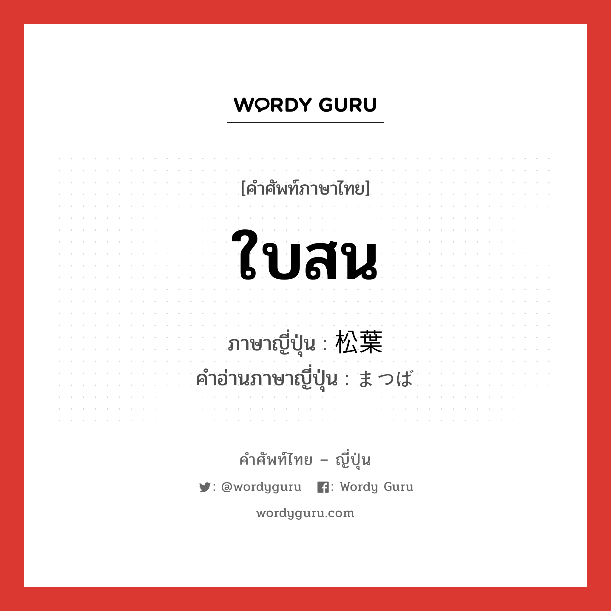 ใบสน ภาษาญี่ปุ่นคืออะไร, คำศัพท์ภาษาไทย - ญี่ปุ่น ใบสน ภาษาญี่ปุ่น 松葉 คำอ่านภาษาญี่ปุ่น まつば หมวด n หมวด n