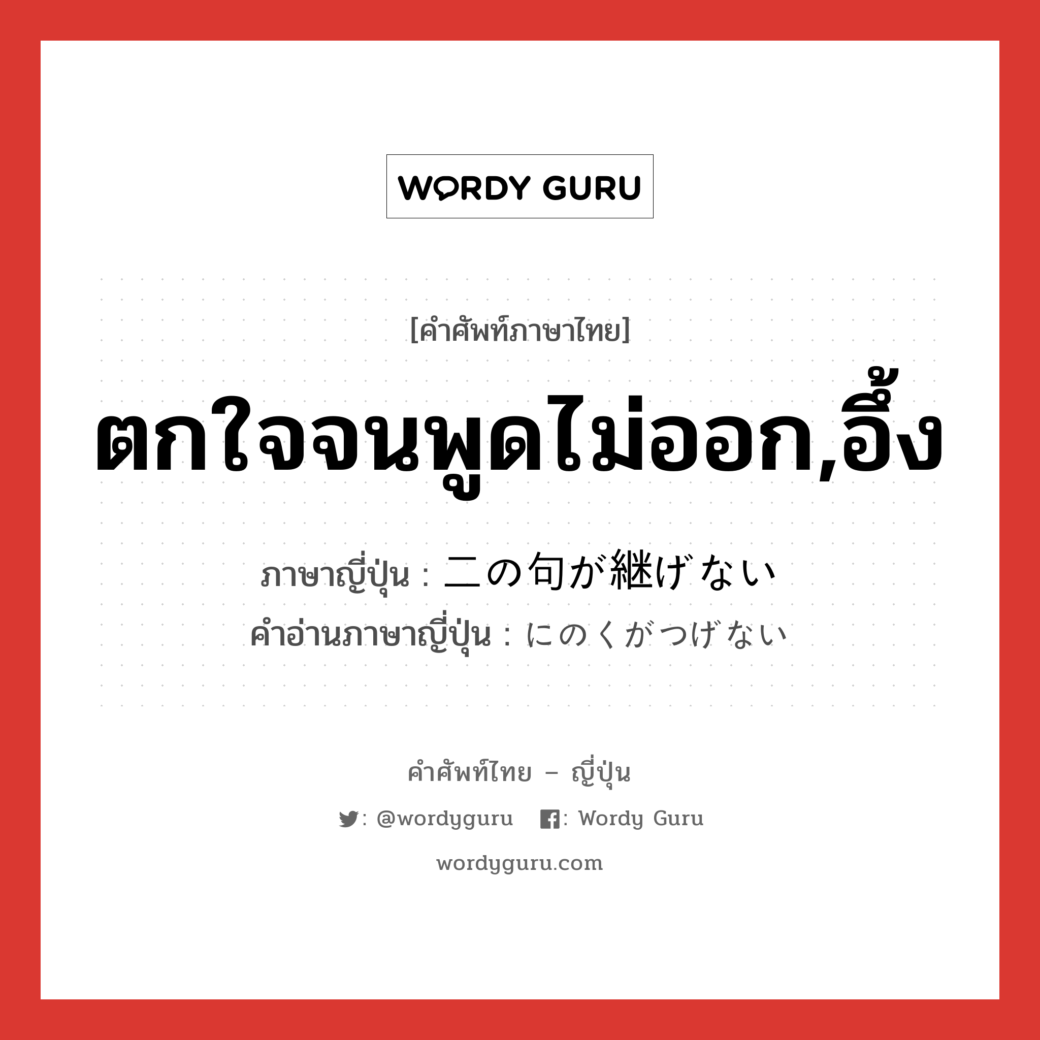 ตกใจจนพูดไม่ออก,อึ้ง ภาษาญี่ปุ่นคืออะไร, คำศัพท์ภาษาไทย - ญี่ปุ่น ตกใจจนพูดไม่ออก,อึ้ง ภาษาญี่ปุ่น 二の句が継げない คำอ่านภาษาญี่ปุ่น にのくがつげない หมวด exp หมวด exp