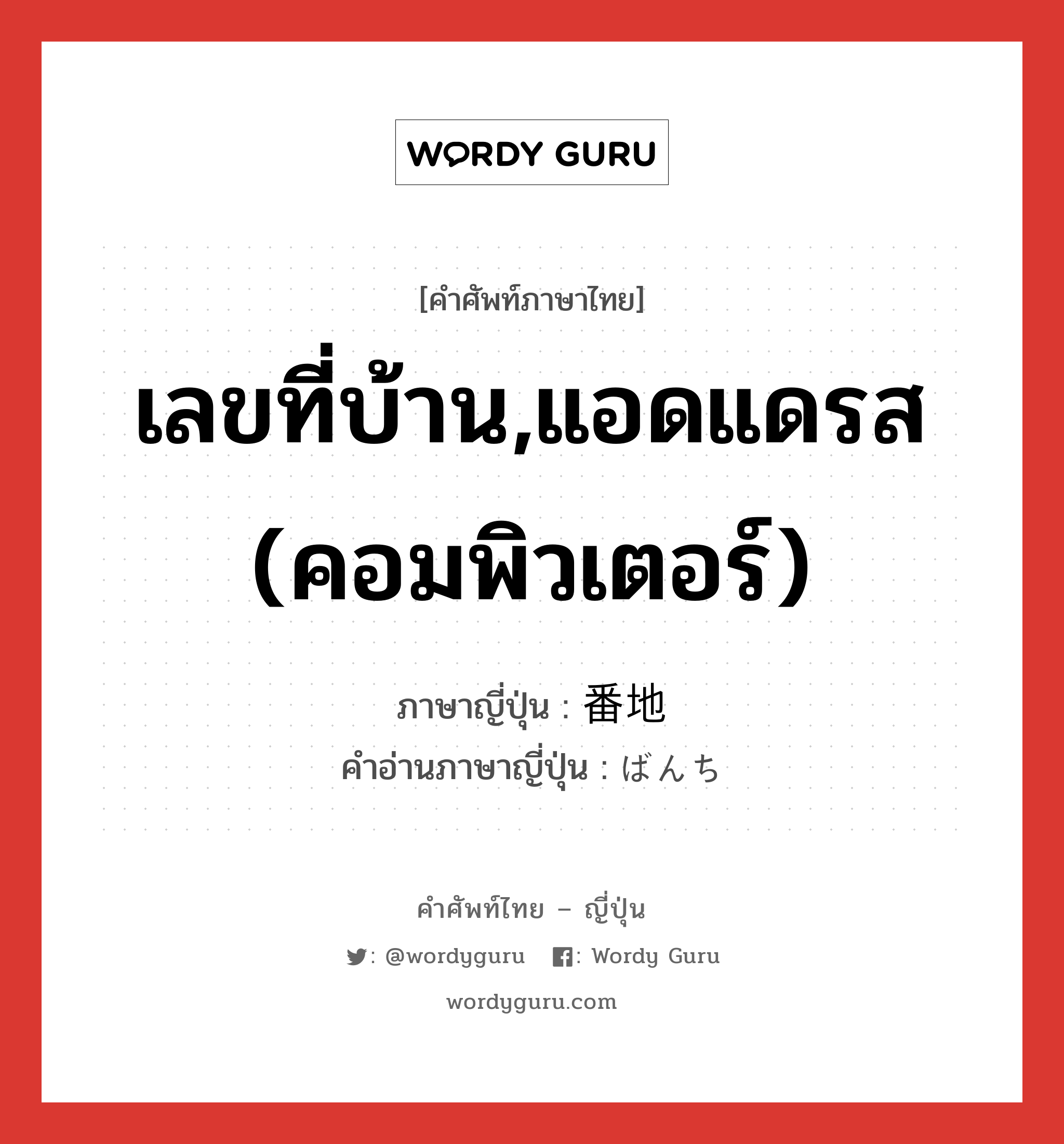 เลขที่บ้าน,แอดแดรส (คอมพิวเตอร์) ภาษาญี่ปุ่นคืออะไร, คำศัพท์ภาษาไทย - ญี่ปุ่น เลขที่บ้าน,แอดแดรส (คอมพิวเตอร์) ภาษาญี่ปุ่น 番地 คำอ่านภาษาญี่ปุ่น ばんち หมวด n หมวด n