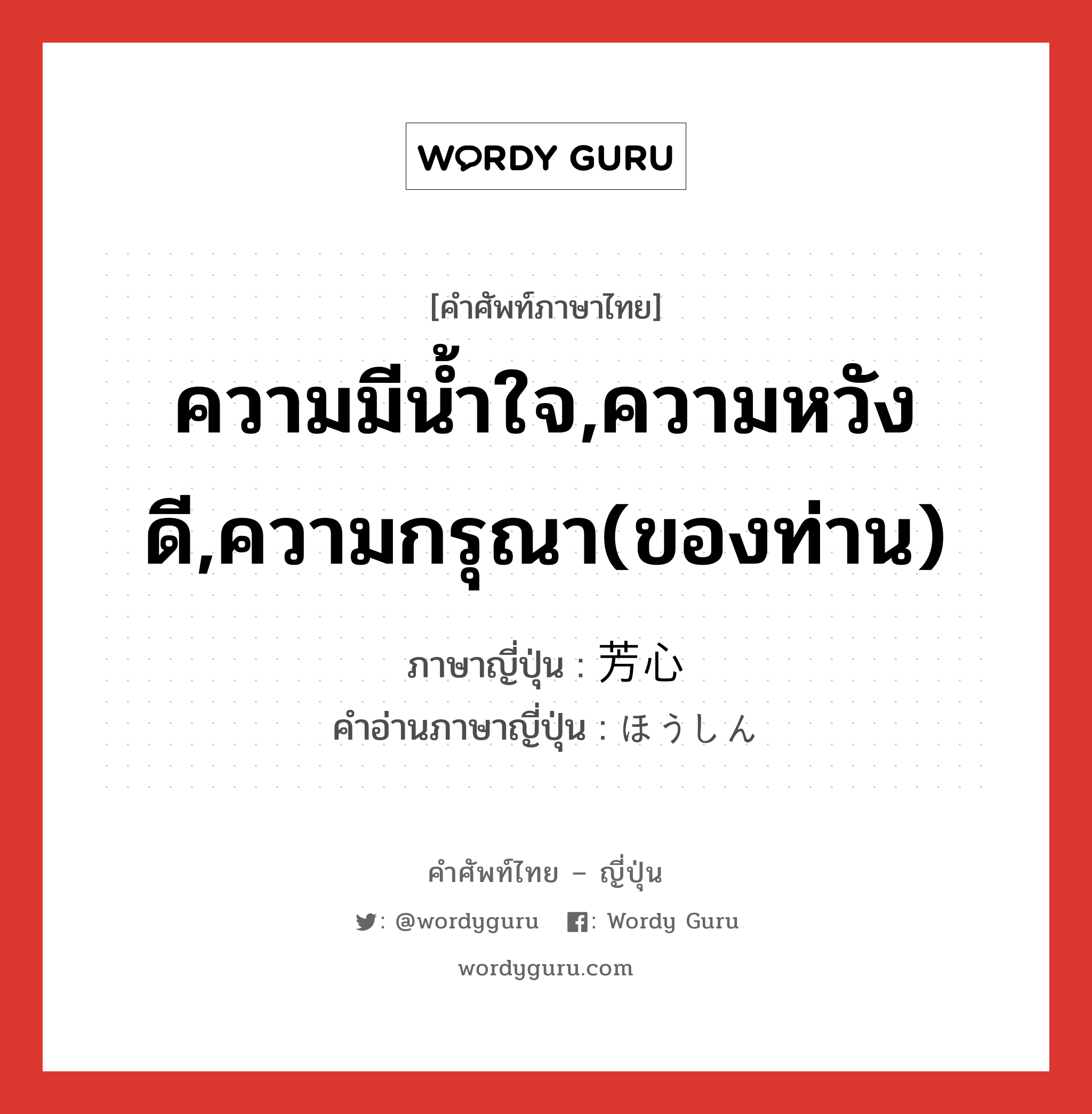 ความมีน้ำใจ,ความหวังดี,ความกรุณา(ของท่าน) ภาษาญี่ปุ่นคืออะไร, คำศัพท์ภาษาไทย - ญี่ปุ่น ความมีน้ำใจ,ความหวังดี,ความกรุณา(ของท่าน) ภาษาญี่ปุ่น 芳心 คำอ่านภาษาญี่ปุ่น ほうしん หมวด n หมวด n