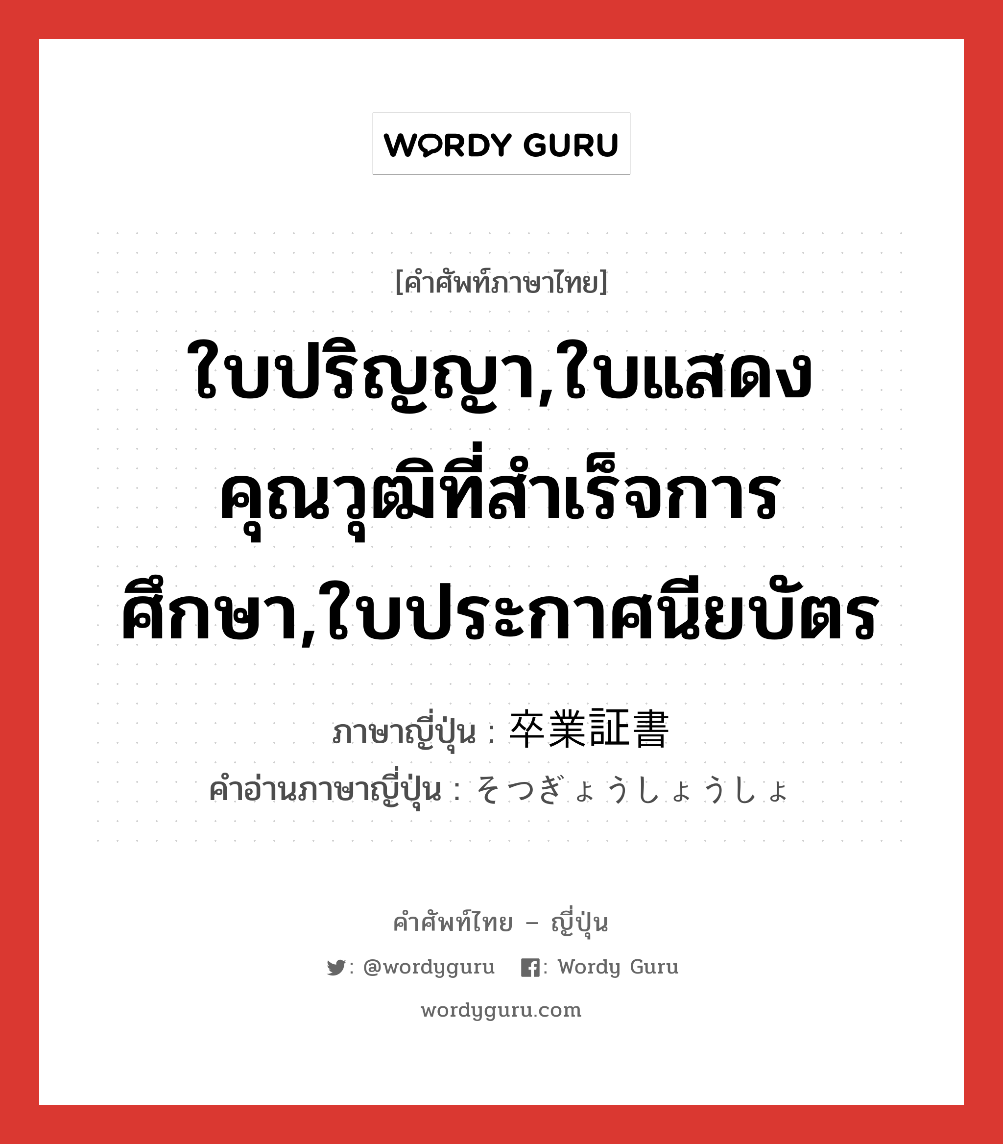 ใบปริญญา,ใบแสดงคุณวุฒิที่สำเร็จการศึกษา,ใบประกาศนียบัตร ภาษาญี่ปุ่นคืออะไร, คำศัพท์ภาษาไทย - ญี่ปุ่น ใบปริญญา,ใบแสดงคุณวุฒิที่สำเร็จการศึกษา,ใบประกาศนียบัตร ภาษาญี่ปุ่น 卒業証書 คำอ่านภาษาญี่ปุ่น そつぎょうしょうしょ หมวด n หมวด n