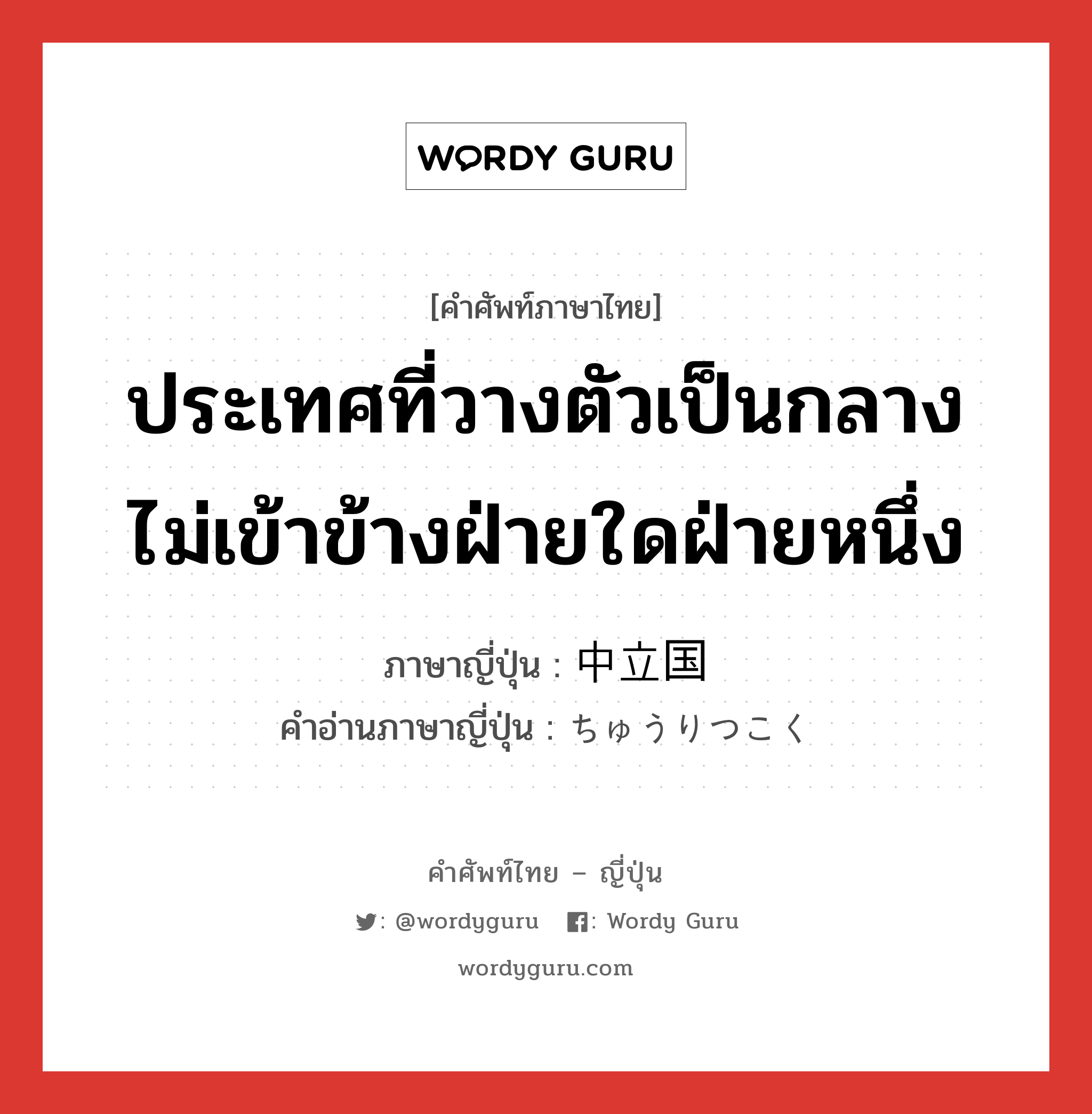 ประเทศที่วางตัวเป็นกลาง ไม่เข้าข้างฝ่ายใดฝ่ายหนึ่ง ภาษาญี่ปุ่นคืออะไร, คำศัพท์ภาษาไทย - ญี่ปุ่น ประเทศที่วางตัวเป็นกลาง ไม่เข้าข้างฝ่ายใดฝ่ายหนึ่ง ภาษาญี่ปุ่น 中立国 คำอ่านภาษาญี่ปุ่น ちゅうりつこく หมวด n หมวด n