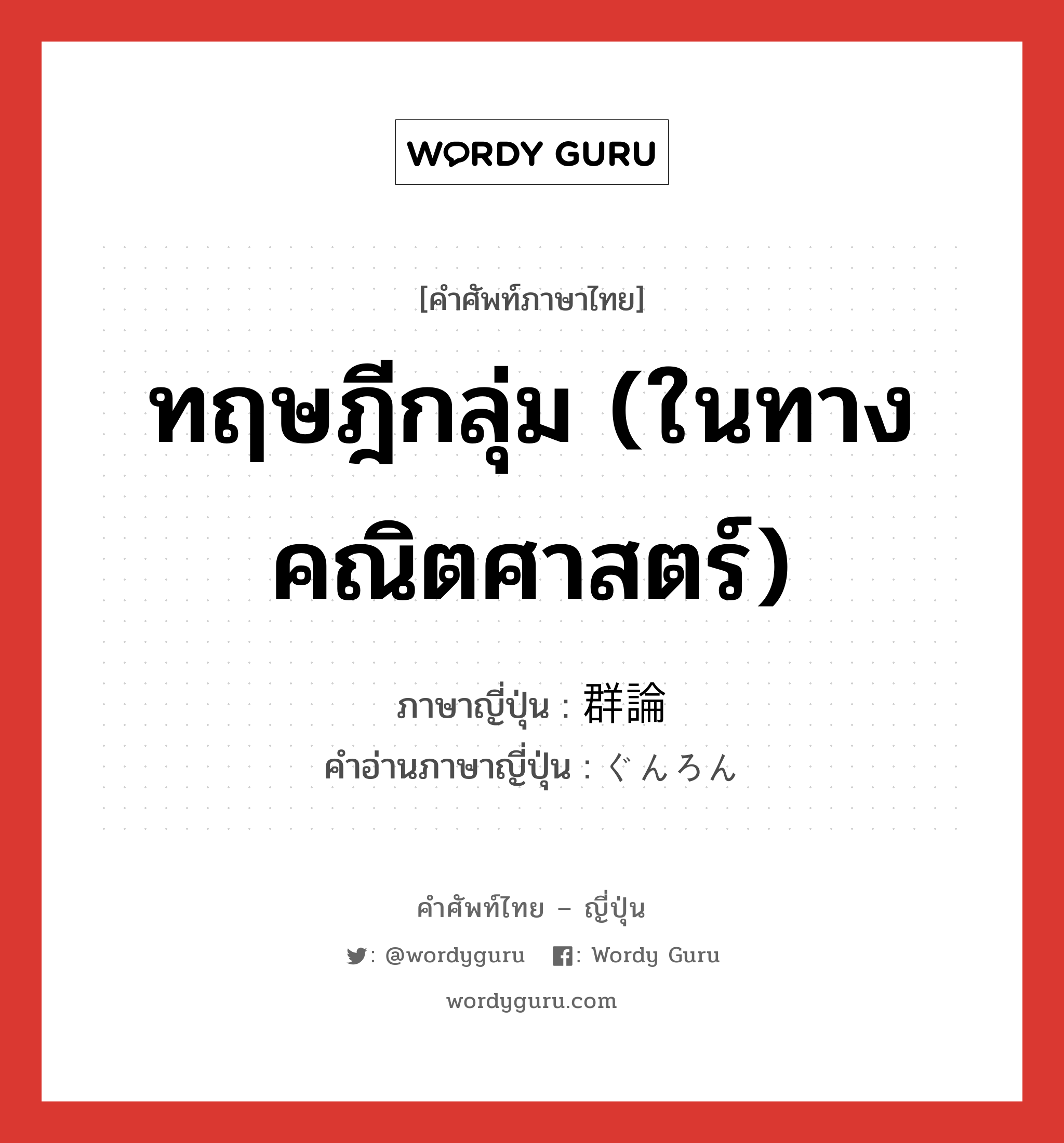 ทฤษฎีกลุ่ม (ในทางคณิตศาสตร์) ภาษาญี่ปุ่นคืออะไร, คำศัพท์ภาษาไทย - ญี่ปุ่น ทฤษฎีกลุ่ม (ในทางคณิตศาสตร์) ภาษาญี่ปุ่น 群論 คำอ่านภาษาญี่ปุ่น ぐんろん หมวด n หมวด n