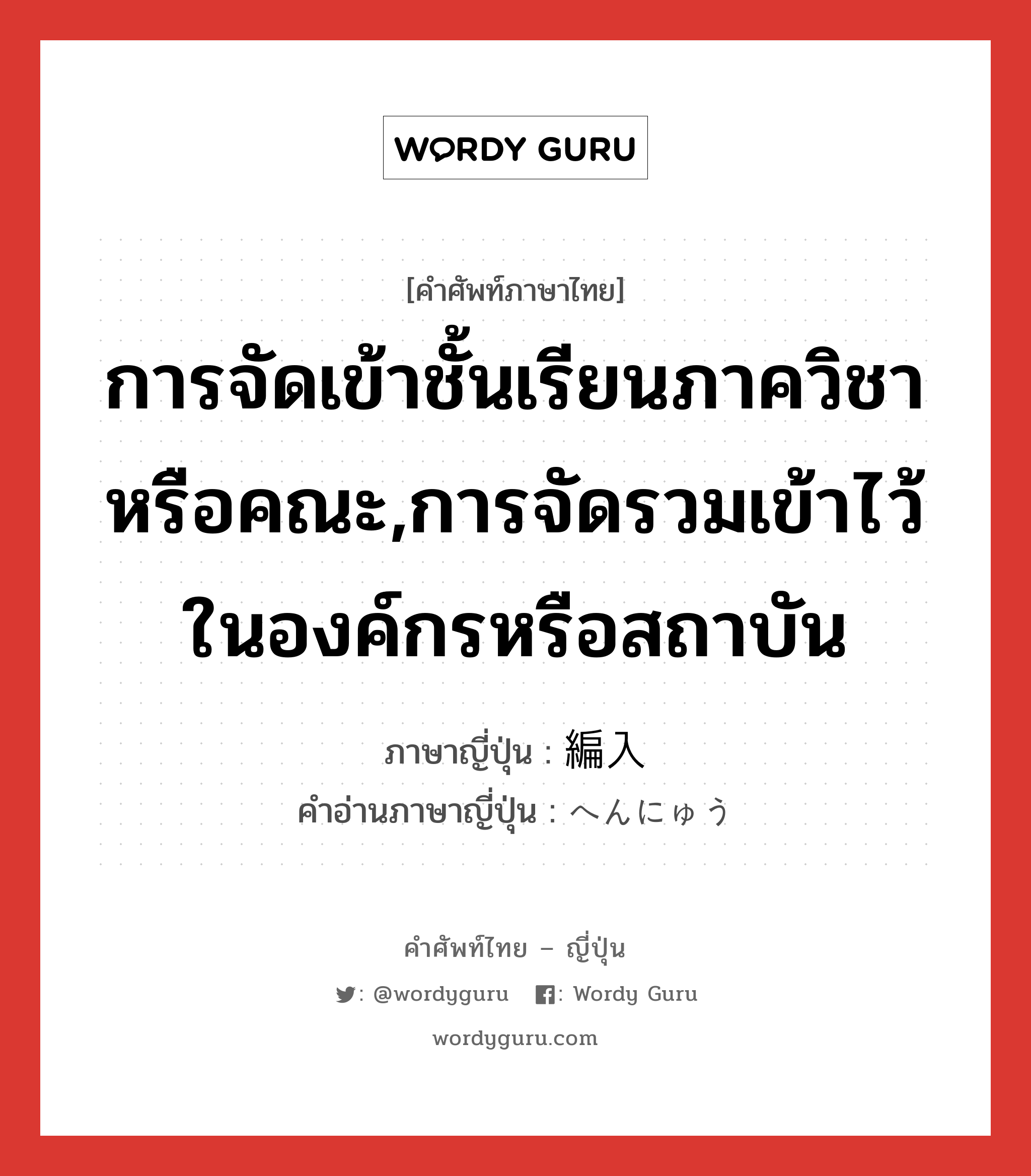 การจัดเข้าชั้นเรียนภาควิชาหรือคณะ,การจัดรวมเข้าไว้ในองค์กรหรือสถาบัน ภาษาญี่ปุ่นคืออะไร, คำศัพท์ภาษาไทย - ญี่ปุ่น การจัดเข้าชั้นเรียนภาควิชาหรือคณะ,การจัดรวมเข้าไว้ในองค์กรหรือสถาบัน ภาษาญี่ปุ่น 編入 คำอ่านภาษาญี่ปุ่น へんにゅう หมวด n หมวด n