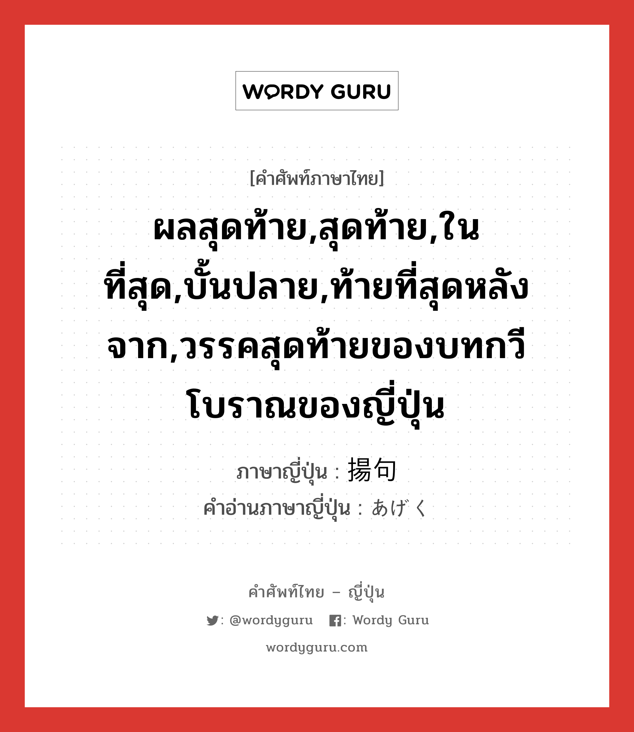 ผลสุดท้าย,สุดท้าย,ในที่สุด,บั้นปลาย,ท้ายที่สุดหลังจาก,วรรคสุดท้ายของบทกวีโบราณของญี่ปุ่น ภาษาญี่ปุ่นคืออะไร, คำศัพท์ภาษาไทย - ญี่ปุ่น ผลสุดท้าย,สุดท้าย,ในที่สุด,บั้นปลาย,ท้ายที่สุดหลังจาก,วรรคสุดท้ายของบทกวีโบราณของญี่ปุ่น ภาษาญี่ปุ่น 揚句 คำอ่านภาษาญี่ปุ่น あげく หมวด n-adv หมวด n-adv