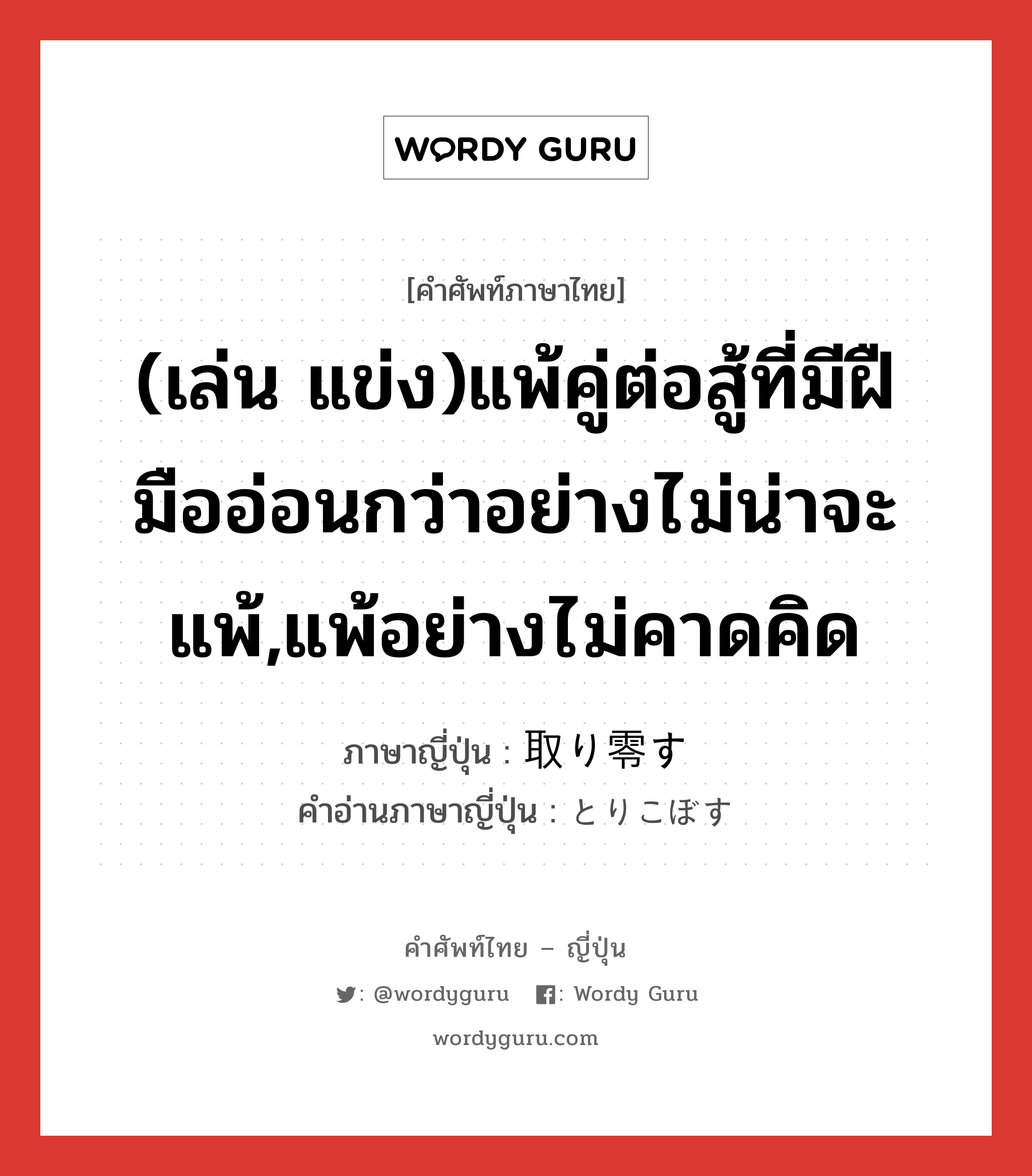 (เล่น แข่ง)แพ้คู่ต่อสู้ที่มีฝืมืออ่อนกว่าอย่างไม่น่าจะแพ้,แพ้อย่างไม่คาดคิด ภาษาญี่ปุ่นคืออะไร, คำศัพท์ภาษาไทย - ญี่ปุ่น (เล่น แข่ง)แพ้คู่ต่อสู้ที่มีฝืมืออ่อนกว่าอย่างไม่น่าจะแพ้,แพ้อย่างไม่คาดคิด ภาษาญี่ปุ่น 取り零す คำอ่านภาษาญี่ปุ่น とりこぼす หมวด v5s หมวด v5s