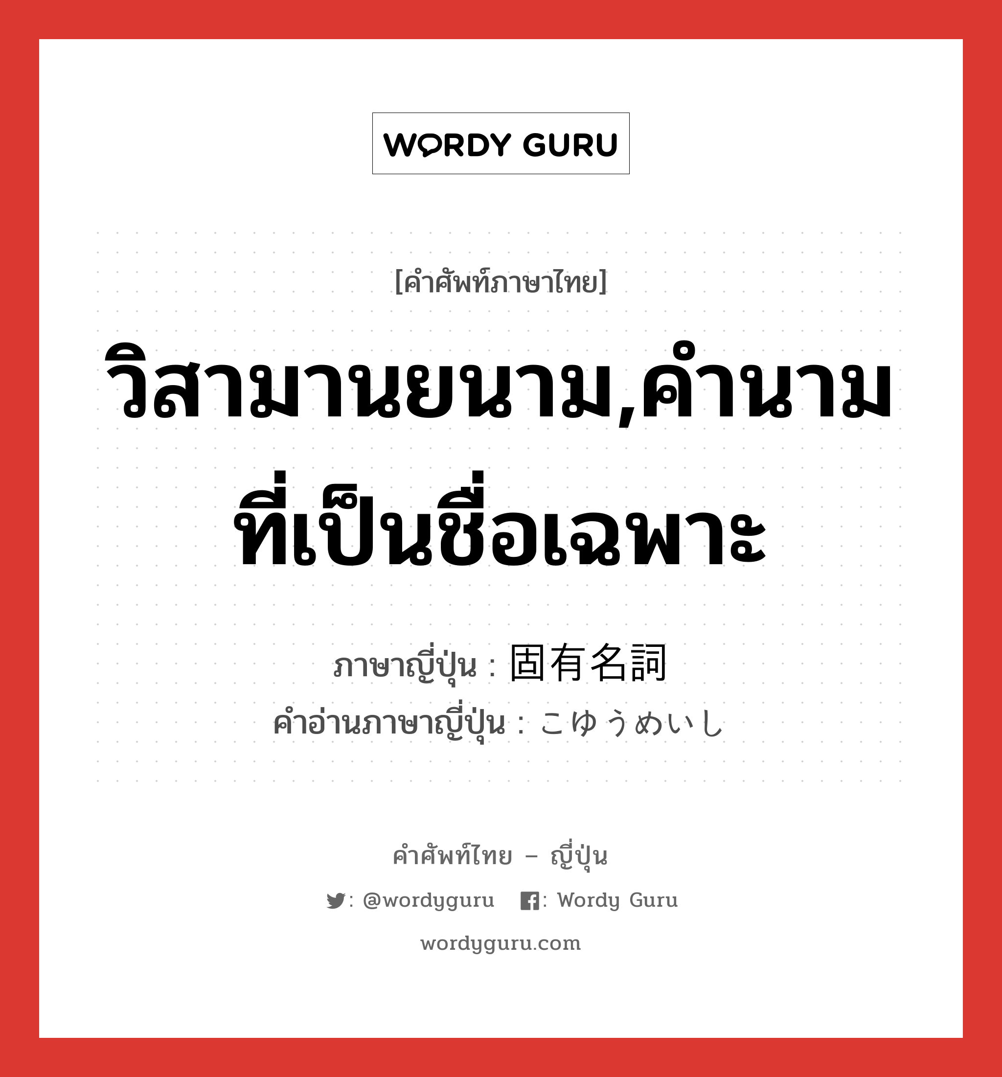 วิสามานยนาม,คำนามที่เป็นชื่อเฉพาะ ภาษาญี่ปุ่นคืออะไร, คำศัพท์ภาษาไทย - ญี่ปุ่น วิสามานยนาม,คำนามที่เป็นชื่อเฉพาะ ภาษาญี่ปุ่น 固有名詞 คำอ่านภาษาญี่ปุ่น こゆうめいし หมวด n หมวด n