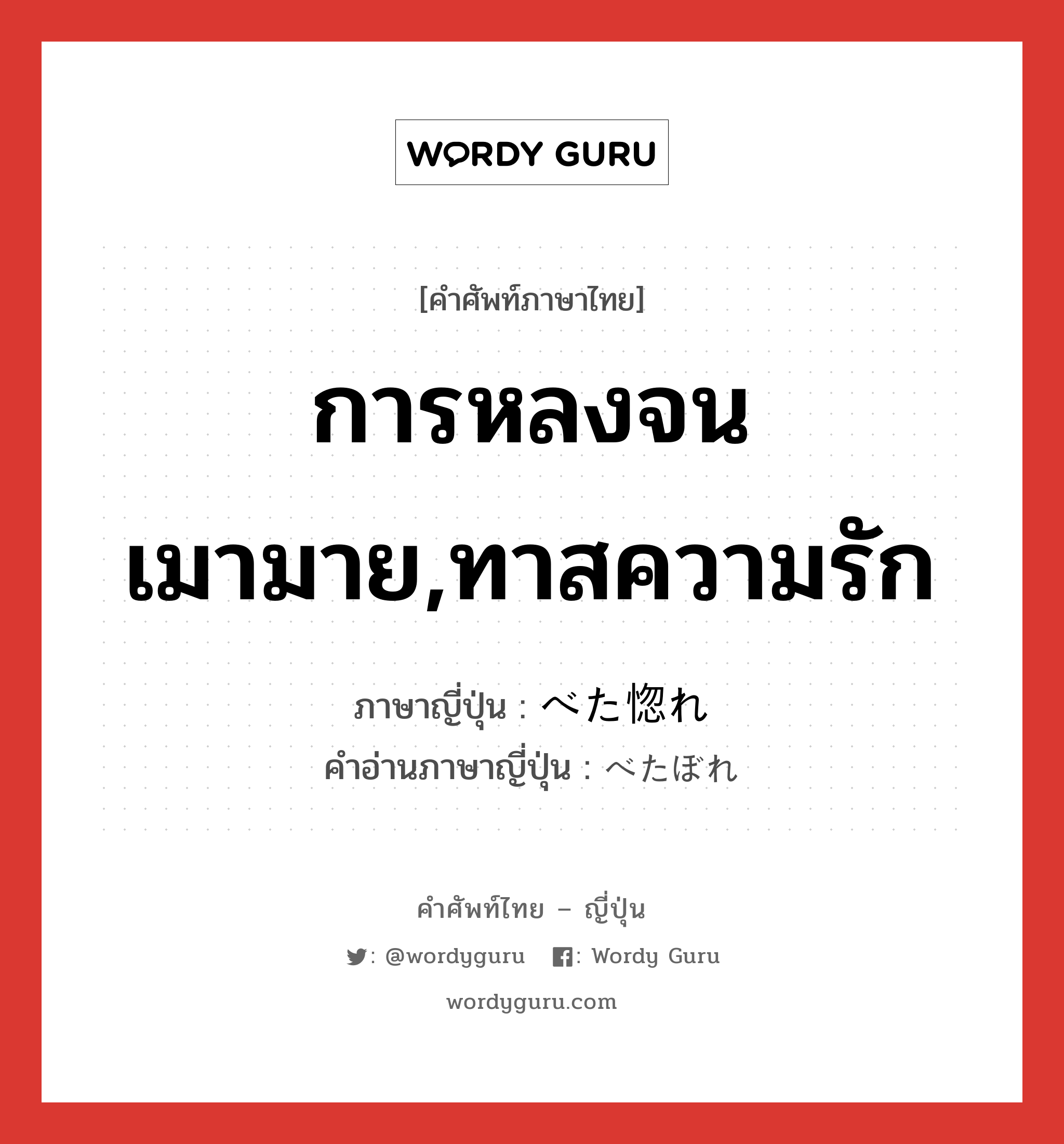 การหลงจนเมามาย,ทาสความรัก ภาษาญี่ปุ่นคืออะไร, คำศัพท์ภาษาไทย - ญี่ปุ่น การหลงจนเมามาย,ทาสความรัก ภาษาญี่ปุ่น べた惚れ คำอ่านภาษาญี่ปุ่น べたぼれ หมวด n หมวด n