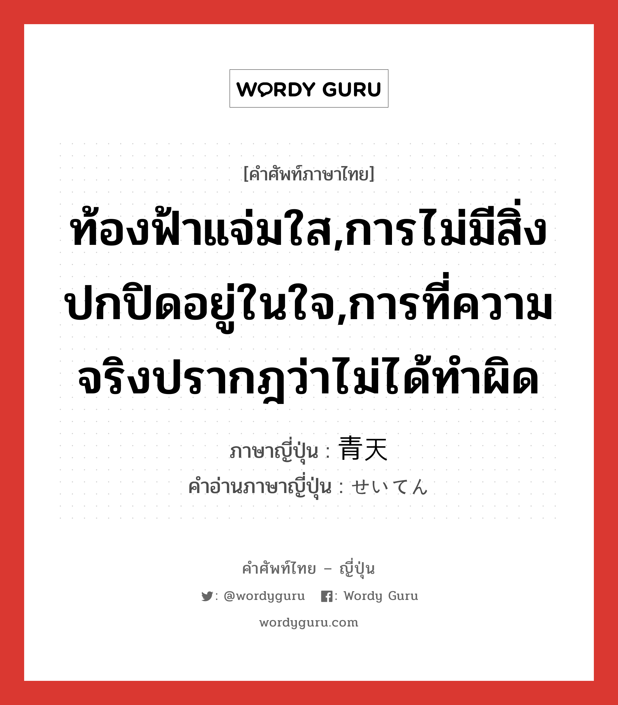 ท้องฟ้าแจ่มใส,การไม่มีสิ่งปกปิดอยู่ในใจ,การที่ความจริงปรากฎว่าไม่ได้ทำผิด ภาษาญี่ปุ่นคืออะไร, คำศัพท์ภาษาไทย - ญี่ปุ่น ท้องฟ้าแจ่มใส,การไม่มีสิ่งปกปิดอยู่ในใจ,การที่ความจริงปรากฎว่าไม่ได้ทำผิด ภาษาญี่ปุ่น 青天 คำอ่านภาษาญี่ปุ่น せいてん หมวด n หมวด n