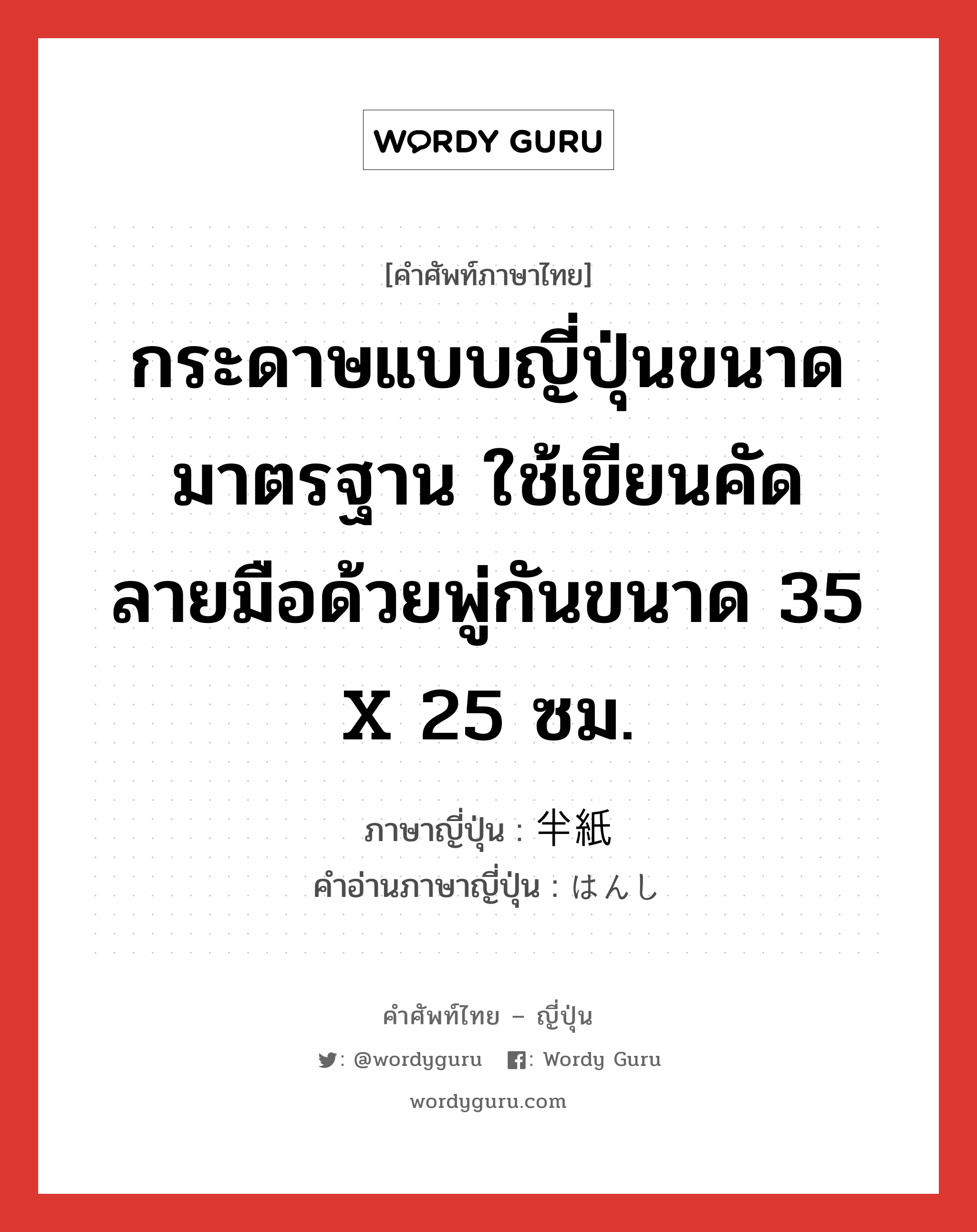 กระดาษแบบญี่ปุ่นขนาดมาตรฐาน ใช้เขียนคัดลายมือด้วยพู่กันขนาด 35 x 25 ซม. ภาษาญี่ปุ่นคืออะไร, คำศัพท์ภาษาไทย - ญี่ปุ่น กระดาษแบบญี่ปุ่นขนาดมาตรฐาน ใช้เขียนคัดลายมือด้วยพู่กันขนาด 35 x 25 ซม. ภาษาญี่ปุ่น 半紙 คำอ่านภาษาญี่ปุ่น はんし หมวด n หมวด n