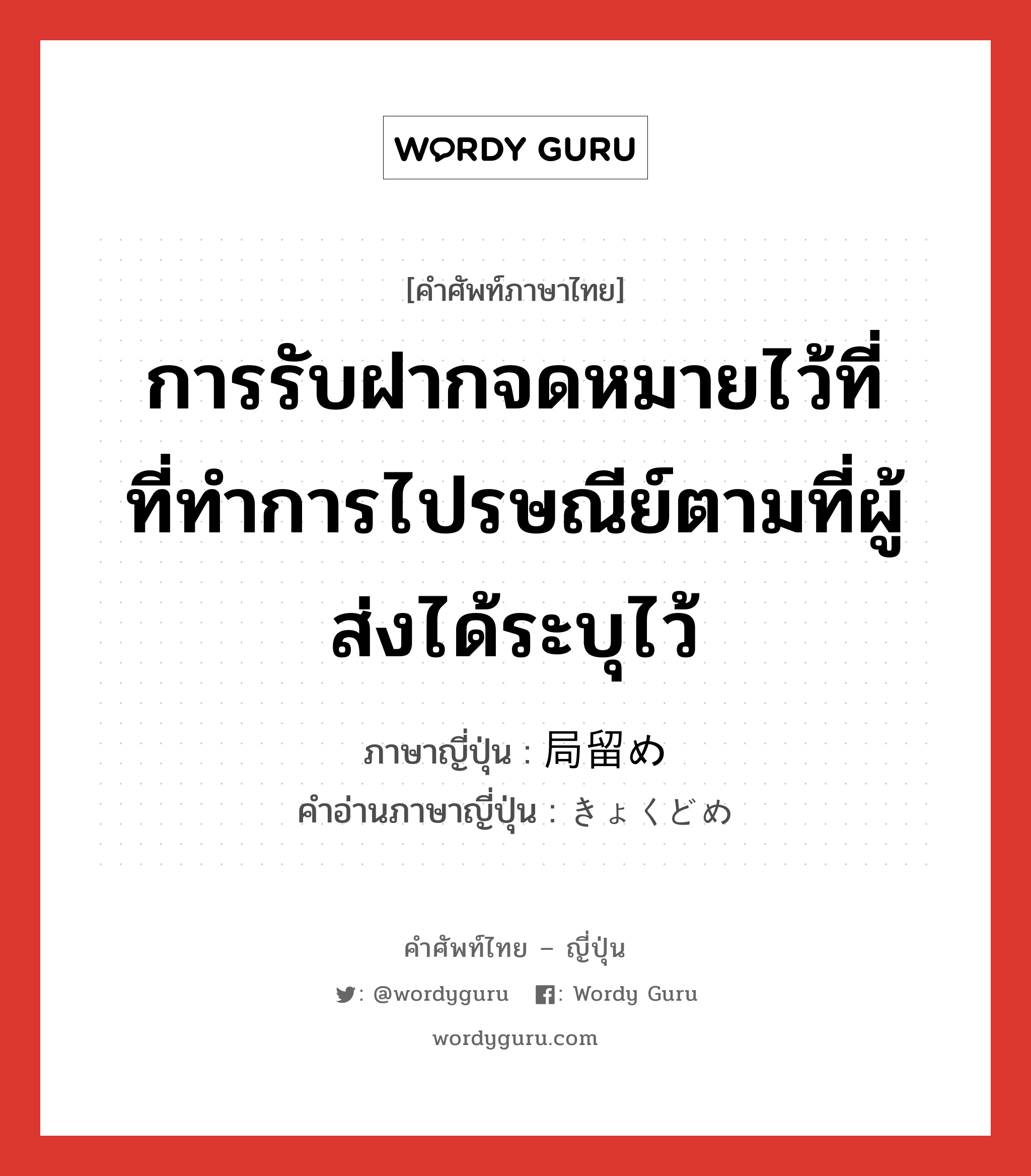 การรับฝากจดหมายไว้ที่ที่ทำการไปรษณีย์ตามที่ผู้ส่งได้ระบุไว้ ภาษาญี่ปุ่นคืออะไร, คำศัพท์ภาษาไทย - ญี่ปุ่น การรับฝากจดหมายไว้ที่ที่ทำการไปรษณีย์ตามที่ผู้ส่งได้ระบุไว้ ภาษาญี่ปุ่น 局留め คำอ่านภาษาญี่ปุ่น きょくどめ หมวด n หมวด n