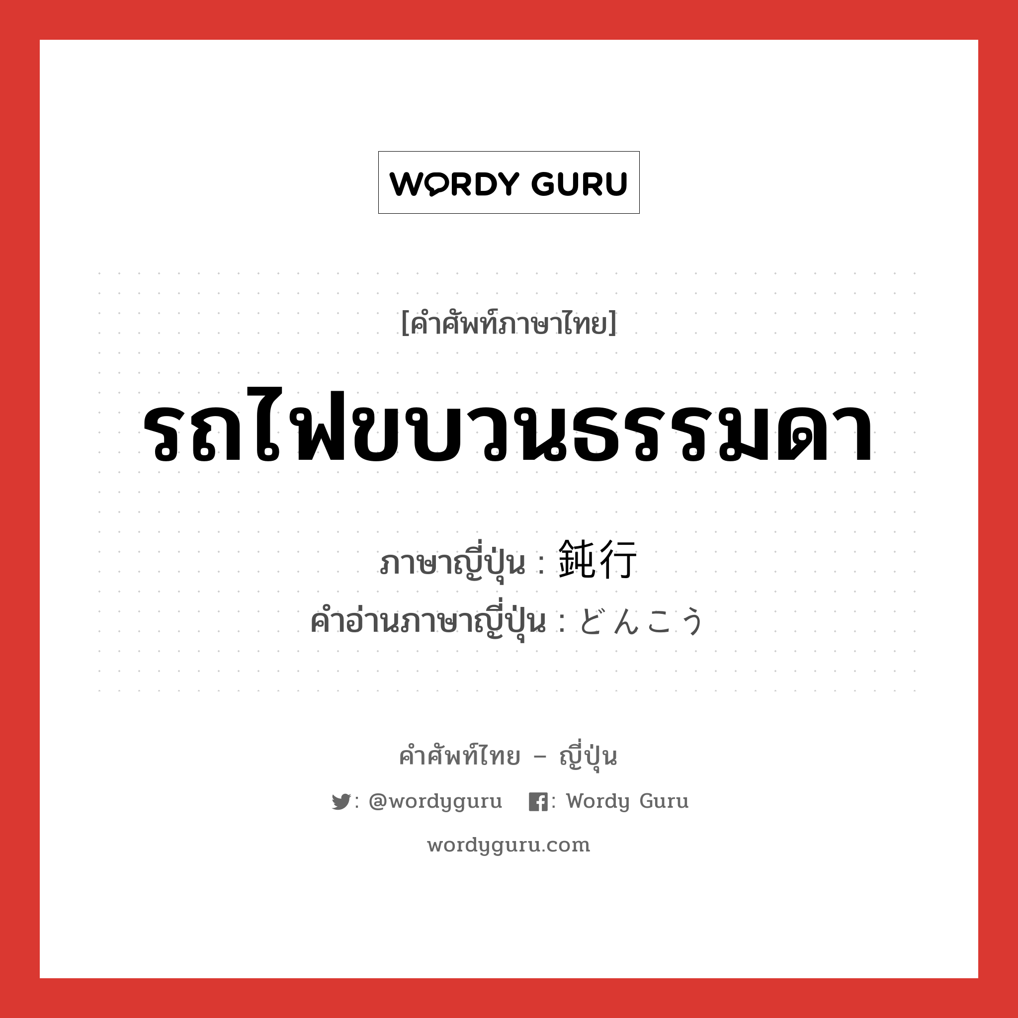 รถไฟขบวนธรรมดา ภาษาญี่ปุ่นคืออะไร, คำศัพท์ภาษาไทย - ญี่ปุ่น รถไฟขบวนธรรมดา ภาษาญี่ปุ่น 鈍行 คำอ่านภาษาญี่ปุ่น どんこう หมวด n หมวด n