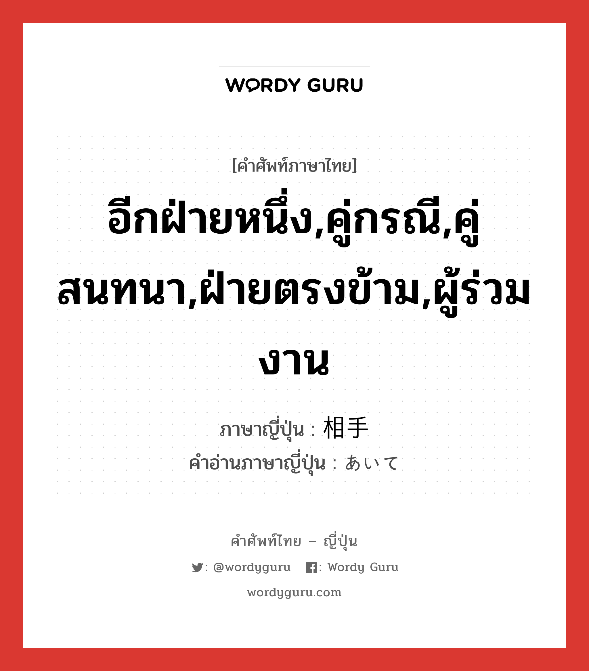 อีกฝ่ายหนึ่ง,คู่กรณี,คู่สนทนา,ฝ่ายตรงข้าม,ผู้ร่วมงาน ภาษาญี่ปุ่นคืออะไร, คำศัพท์ภาษาไทย - ญี่ปุ่น อีกฝ่ายหนึ่ง,คู่กรณี,คู่สนทนา,ฝ่ายตรงข้าม,ผู้ร่วมงาน ภาษาญี่ปุ่น 相手 คำอ่านภาษาญี่ปุ่น あいて หมวด n หมวด n