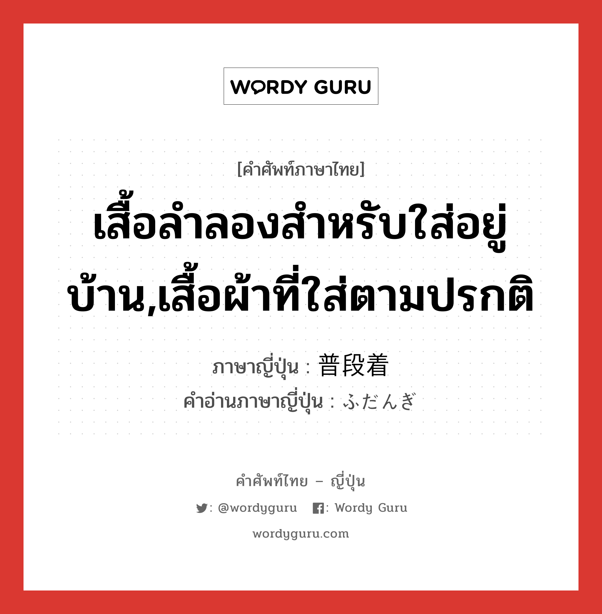 เสื้อลำลองสำหรับใส่อยู่บ้าน,เสื้อผ้าที่ใส่ตามปรกติ ภาษาญี่ปุ่นคืออะไร, คำศัพท์ภาษาไทย - ญี่ปุ่น เสื้อลำลองสำหรับใส่อยู่บ้าน,เสื้อผ้าที่ใส่ตามปรกติ ภาษาญี่ปุ่น 普段着 คำอ่านภาษาญี่ปุ่น ふだんぎ หมวด n หมวด n