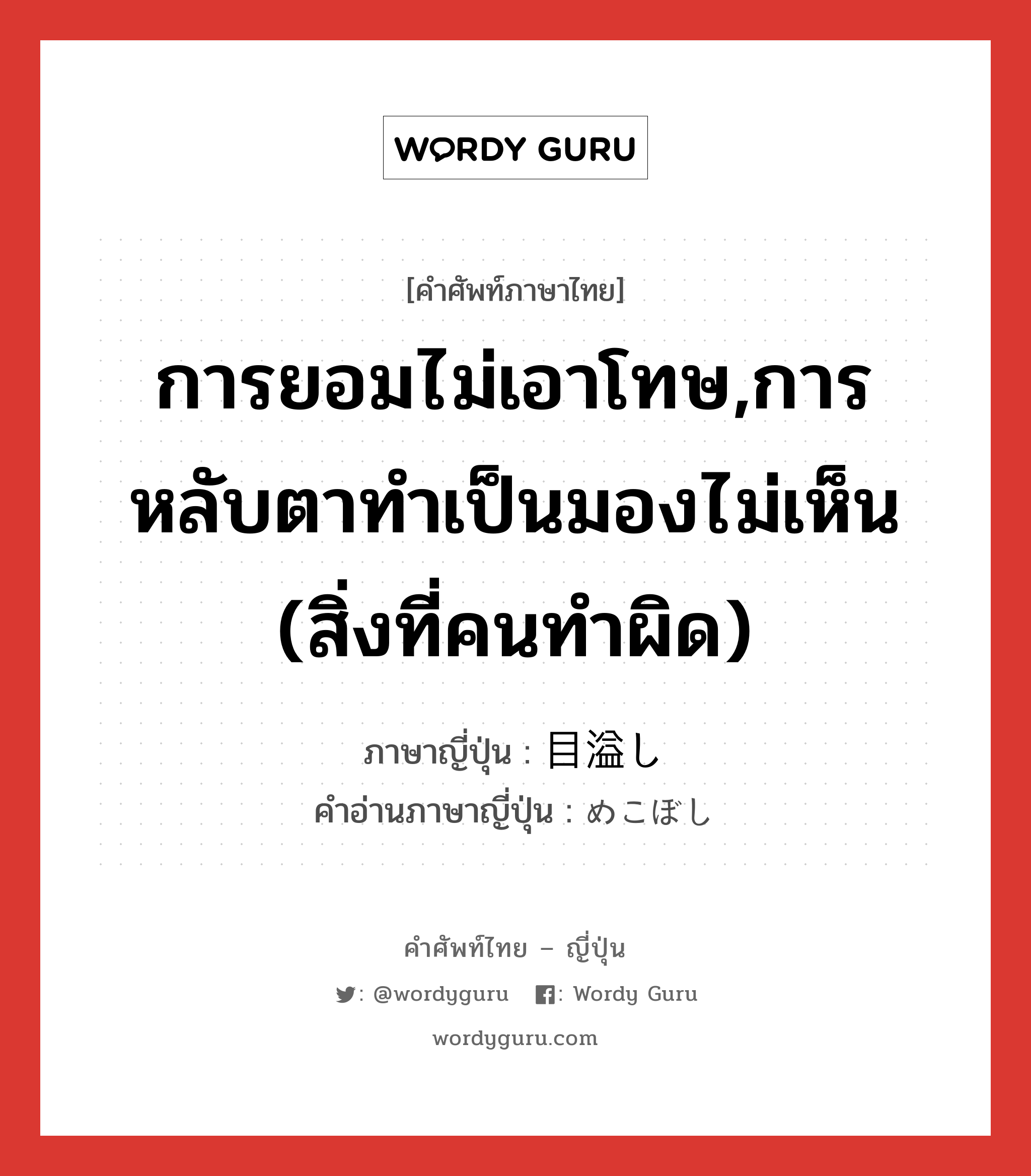 การยอมไม่เอาโทษ,การหลับตาทำเป็นมองไม่เห็น (สิ่งที่คนทำผิด) ภาษาญี่ปุ่นคืออะไร, คำศัพท์ภาษาไทย - ญี่ปุ่น การยอมไม่เอาโทษ,การหลับตาทำเป็นมองไม่เห็น (สิ่งที่คนทำผิด) ภาษาญี่ปุ่น 目溢し คำอ่านภาษาญี่ปุ่น めこぼし หมวด n หมวด n