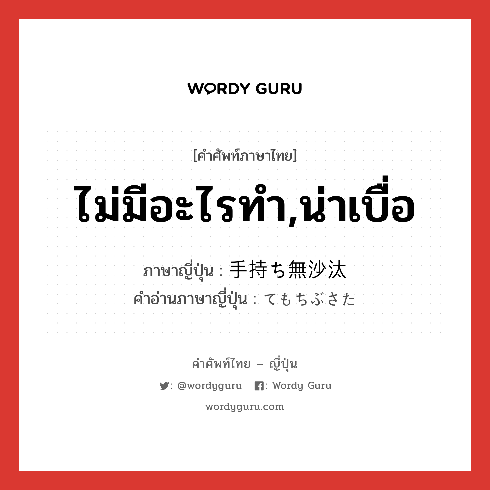 ไม่มีอะไรทำ,น่าเบื่อ ภาษาญี่ปุ่นคืออะไร, คำศัพท์ภาษาไทย - ญี่ปุ่น ไม่มีอะไรทำ,น่าเบื่อ ภาษาญี่ปุ่น 手持ち無沙汰 คำอ่านภาษาญี่ปุ่น てもちぶさた หมวด adj-na หมวด adj-na