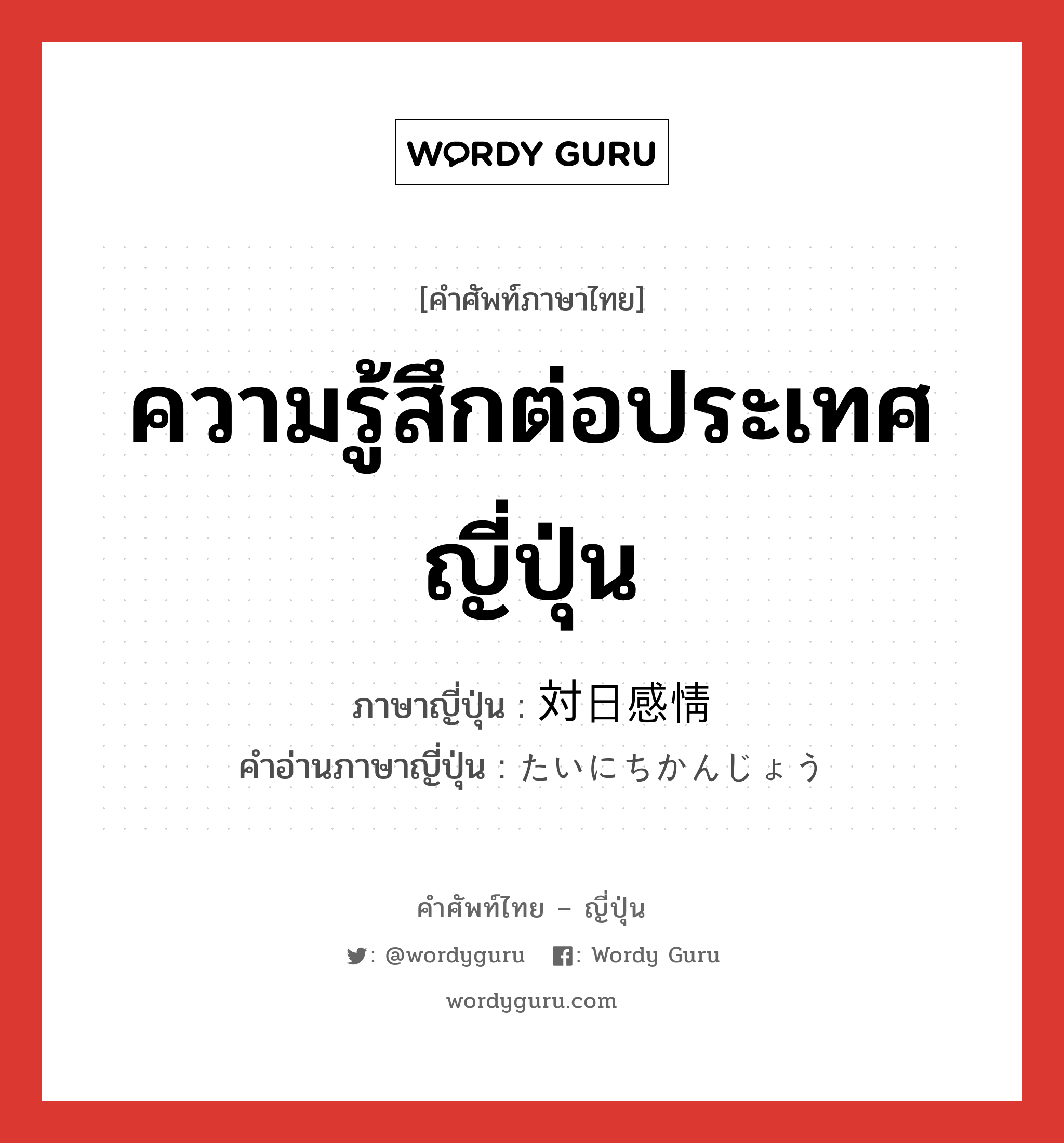 ความรู้สึกต่อประเทศญี่ปุ่น ภาษาญี่ปุ่นคืออะไร, คำศัพท์ภาษาไทย - ญี่ปุ่น ความรู้สึกต่อประเทศญี่ปุ่น ภาษาญี่ปุ่น 対日感情 คำอ่านภาษาญี่ปุ่น たいにちかんじょう หมวด n หมวด n