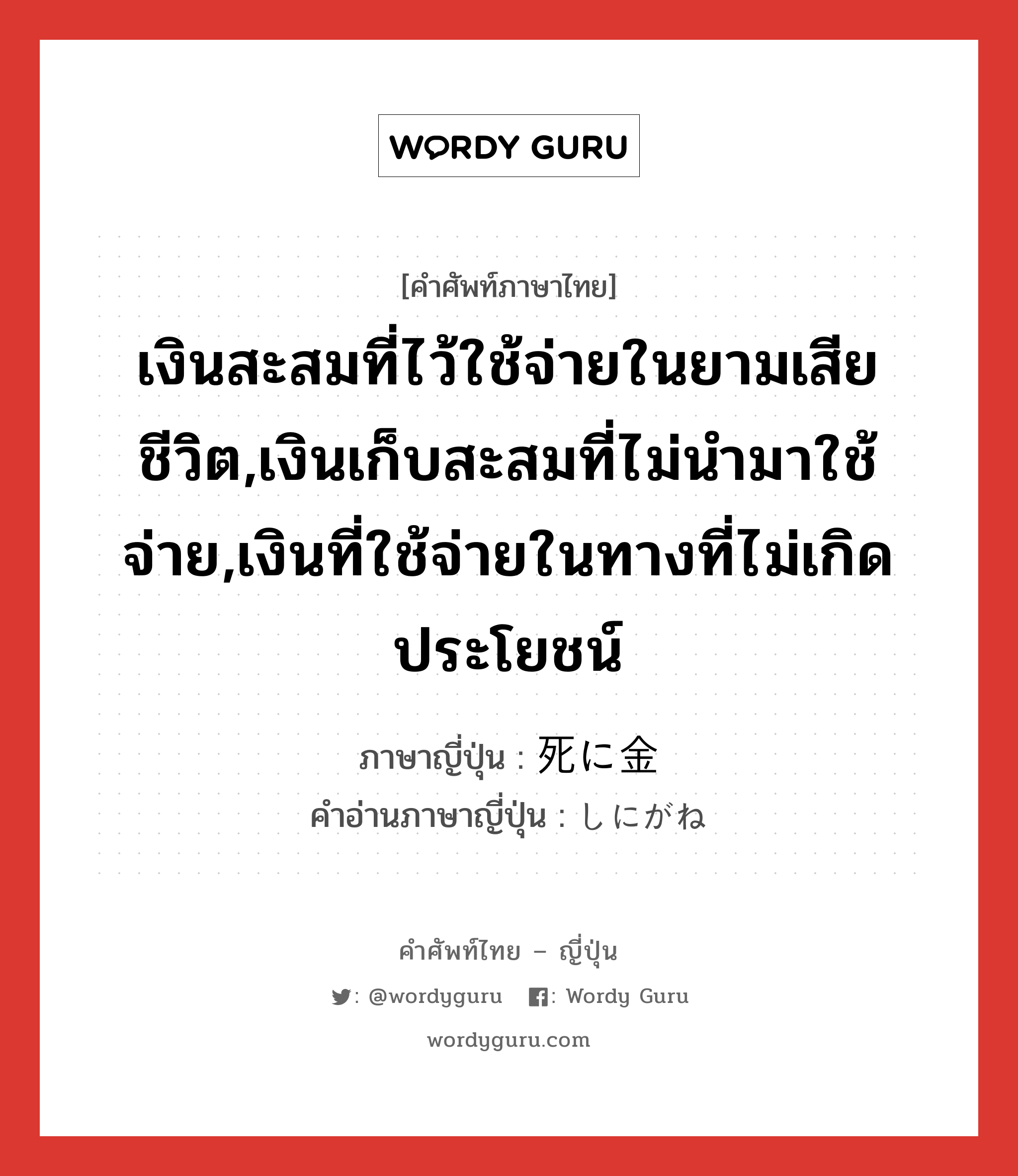 เงินสะสมที่ไว้ใช้จ่ายในยามเสียชีวิต,เงินเก็บสะสมที่ไม่นำมาใช้จ่าย,เงินที่ใช้จ่ายในทางที่ไม่เกิดประโยชน์ ภาษาญี่ปุ่นคืออะไร, คำศัพท์ภาษาไทย - ญี่ปุ่น เงินสะสมที่ไว้ใช้จ่ายในยามเสียชีวิต,เงินเก็บสะสมที่ไม่นำมาใช้จ่าย,เงินที่ใช้จ่ายในทางที่ไม่เกิดประโยชน์ ภาษาญี่ปุ่น 死に金 คำอ่านภาษาญี่ปุ่น しにがね หมวด n หมวด n