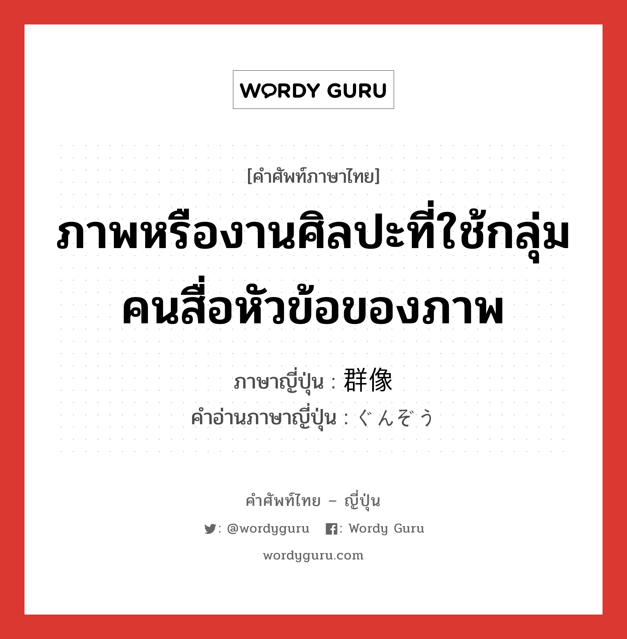 ภาพหรืองานศิลปะที่ใช้กลุ่มคนสื่อหัวข้อของภาพ ภาษาญี่ปุ่นคืออะไร, คำศัพท์ภาษาไทย - ญี่ปุ่น ภาพหรืองานศิลปะที่ใช้กลุ่มคนสื่อหัวข้อของภาพ ภาษาญี่ปุ่น 群像 คำอ่านภาษาญี่ปุ่น ぐんぞう หมวด n หมวด n