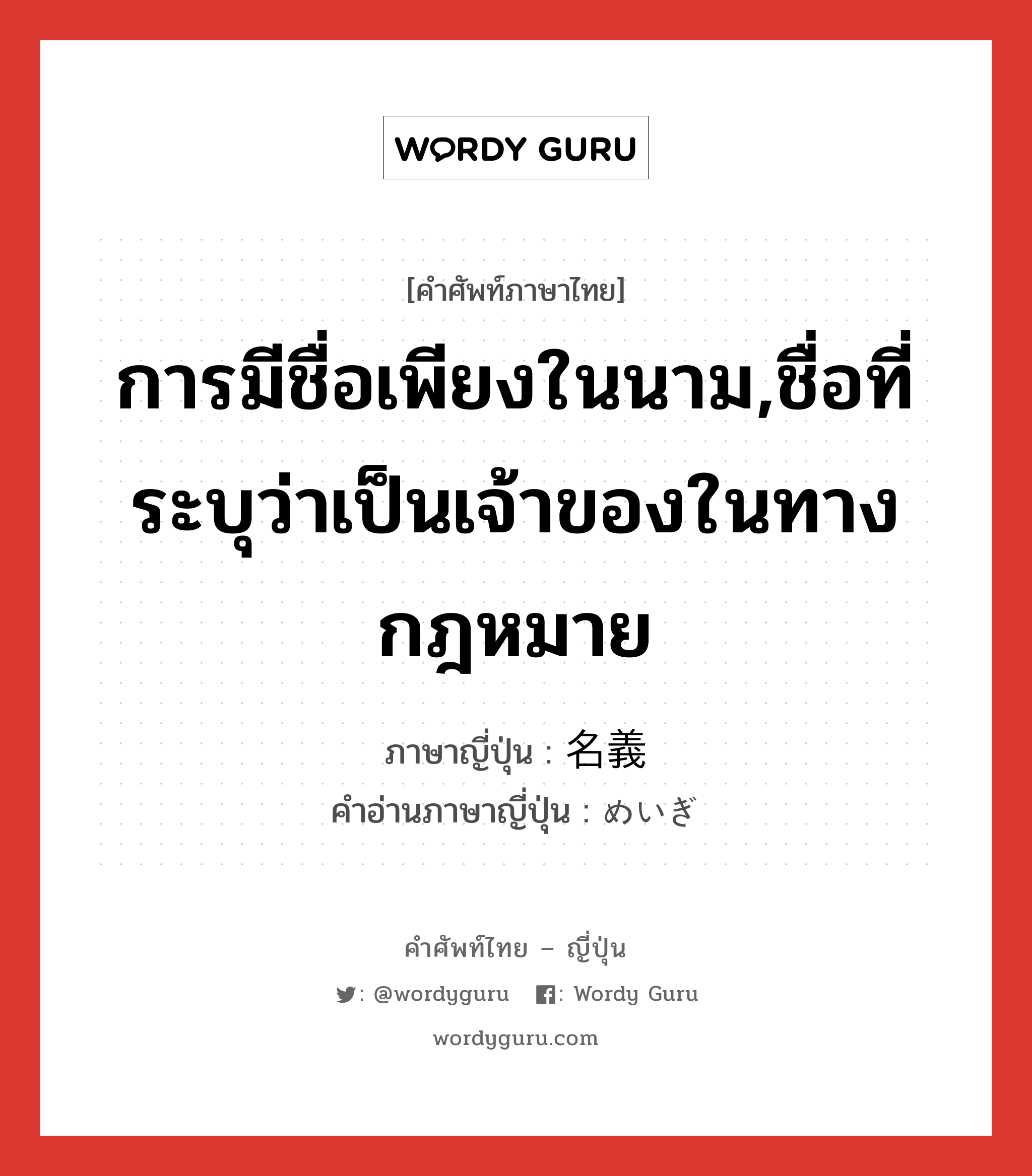 การมีชื่อเพียงในนาม,ชื่อที่ระบุว่าเป็นเจ้าของในทางกฎหมาย ภาษาญี่ปุ่นคืออะไร, คำศัพท์ภาษาไทย - ญี่ปุ่น การมีชื่อเพียงในนาม,ชื่อที่ระบุว่าเป็นเจ้าของในทางกฎหมาย ภาษาญี่ปุ่น 名義 คำอ่านภาษาญี่ปุ่น めいぎ หมวด n หมวด n