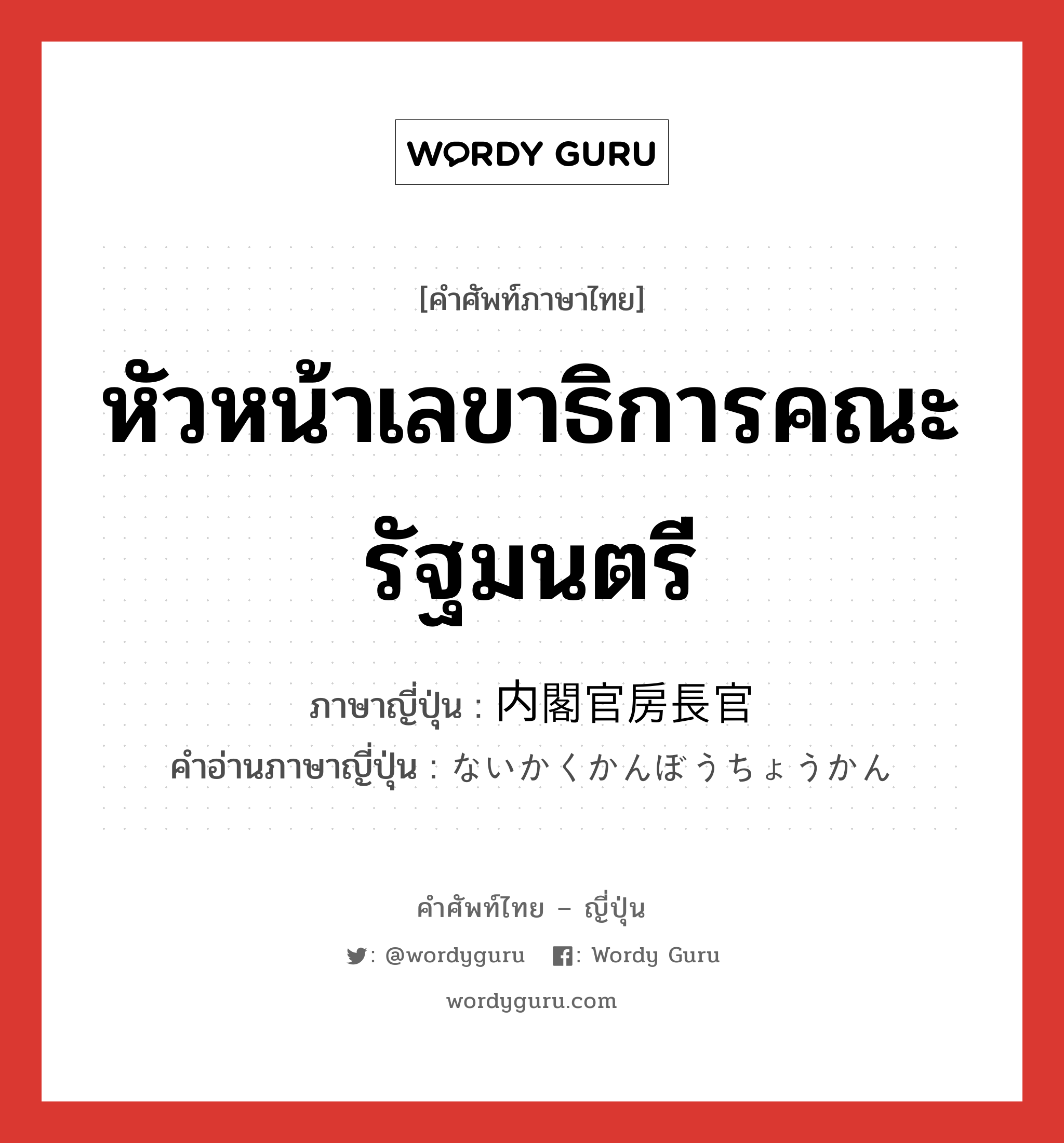 หัวหน้าเลขาธิการคณะรัฐมนตรี ภาษาญี่ปุ่นคืออะไร, คำศัพท์ภาษาไทย - ญี่ปุ่น หัวหน้าเลขาธิการคณะรัฐมนตรี ภาษาญี่ปุ่น 内閣官房長官 คำอ่านภาษาญี่ปุ่น ないかくかんぼうちょうかん หมวด n หมวด n