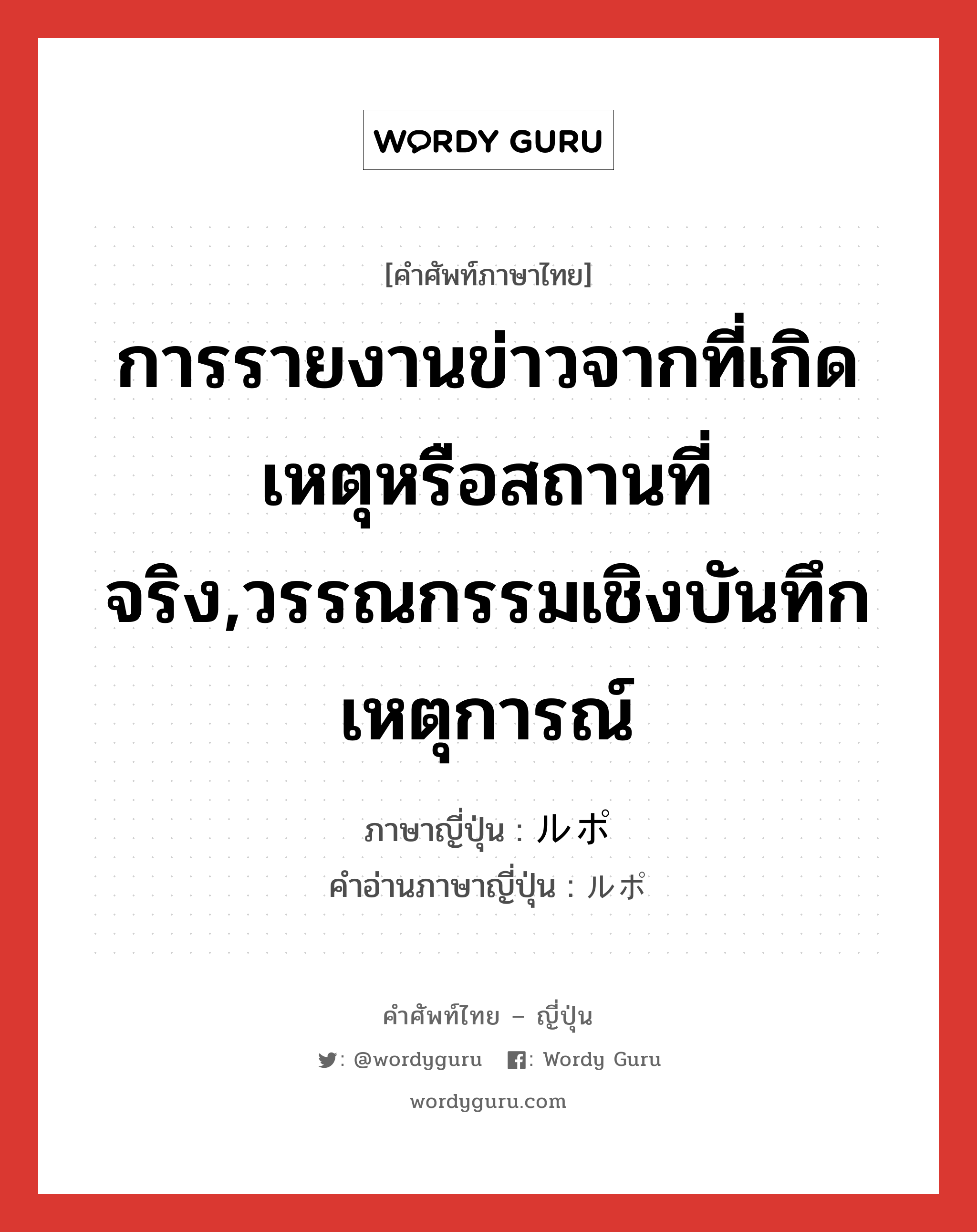 การรายงานข่าวจากที่เกิดเหตุหรือสถานที่จริง,วรรณกรรมเชิงบันทึกเหตุการณ์ ภาษาญี่ปุ่นคืออะไร, คำศัพท์ภาษาไทย - ญี่ปุ่น การรายงานข่าวจากที่เกิดเหตุหรือสถานที่จริง,วรรณกรรมเชิงบันทึกเหตุการณ์ ภาษาญี่ปุ่น ルポ คำอ่านภาษาญี่ปุ่น ルポ หมวด n หมวด n