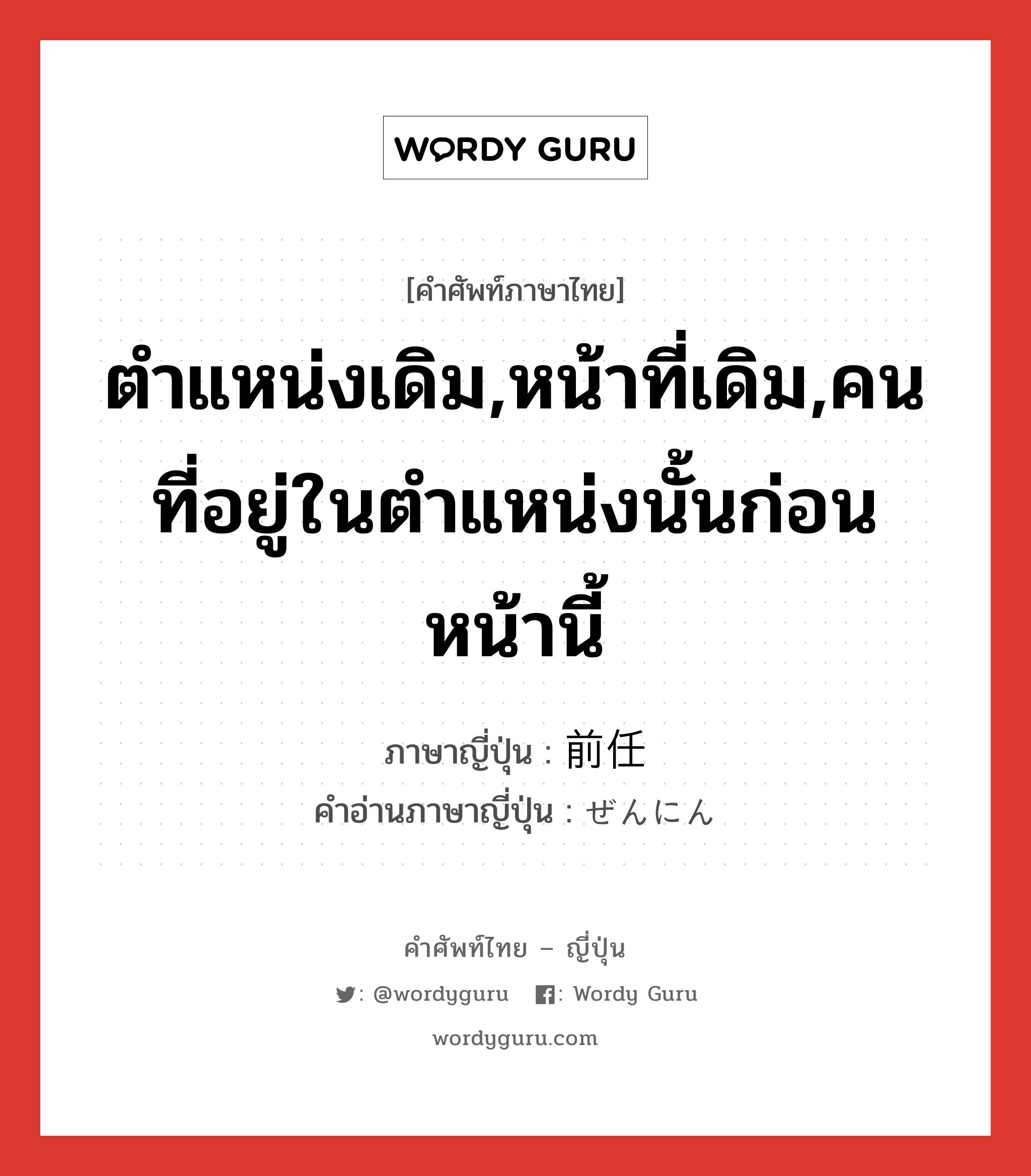 ตำแหน่งเดิม,หน้าที่เดิม,คนที่อยู่ในตำแหน่งนั้นก่อนหน้านี้ ภาษาญี่ปุ่นคืออะไร, คำศัพท์ภาษาไทย - ญี่ปุ่น ตำแหน่งเดิม,หน้าที่เดิม,คนที่อยู่ในตำแหน่งนั้นก่อนหน้านี้ ภาษาญี่ปุ่น 前任 คำอ่านภาษาญี่ปุ่น ぜんにん หมวด n หมวด n