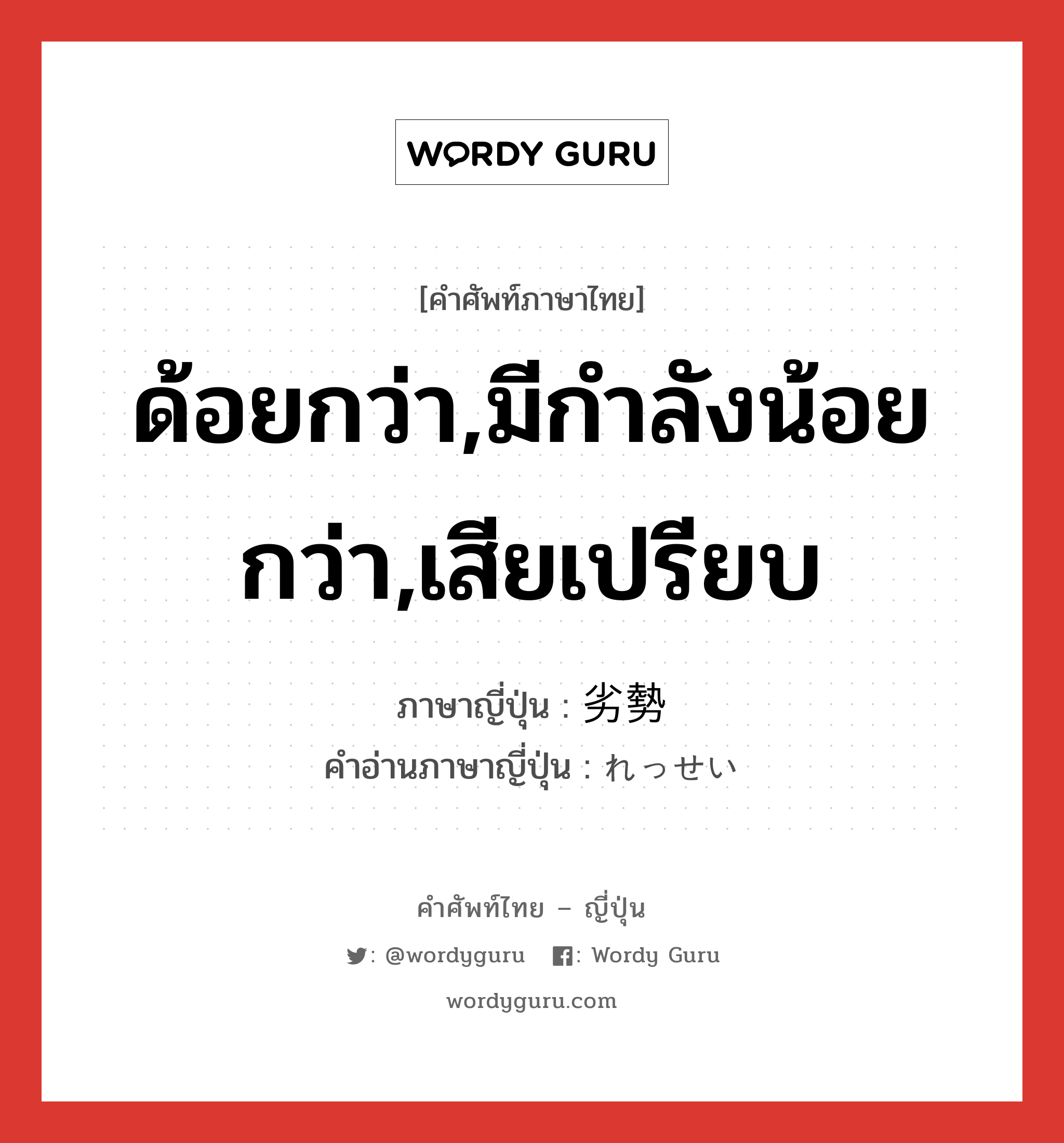 ด้อยกว่า,มีกำลังน้อยกว่า,เสียเปรียบ ภาษาญี่ปุ่นคืออะไร, คำศัพท์ภาษาไทย - ญี่ปุ่น ด้อยกว่า,มีกำลังน้อยกว่า,เสียเปรียบ ภาษาญี่ปุ่น 劣勢 คำอ่านภาษาญี่ปุ่น れっせい หมวด adj-na หมวด adj-na