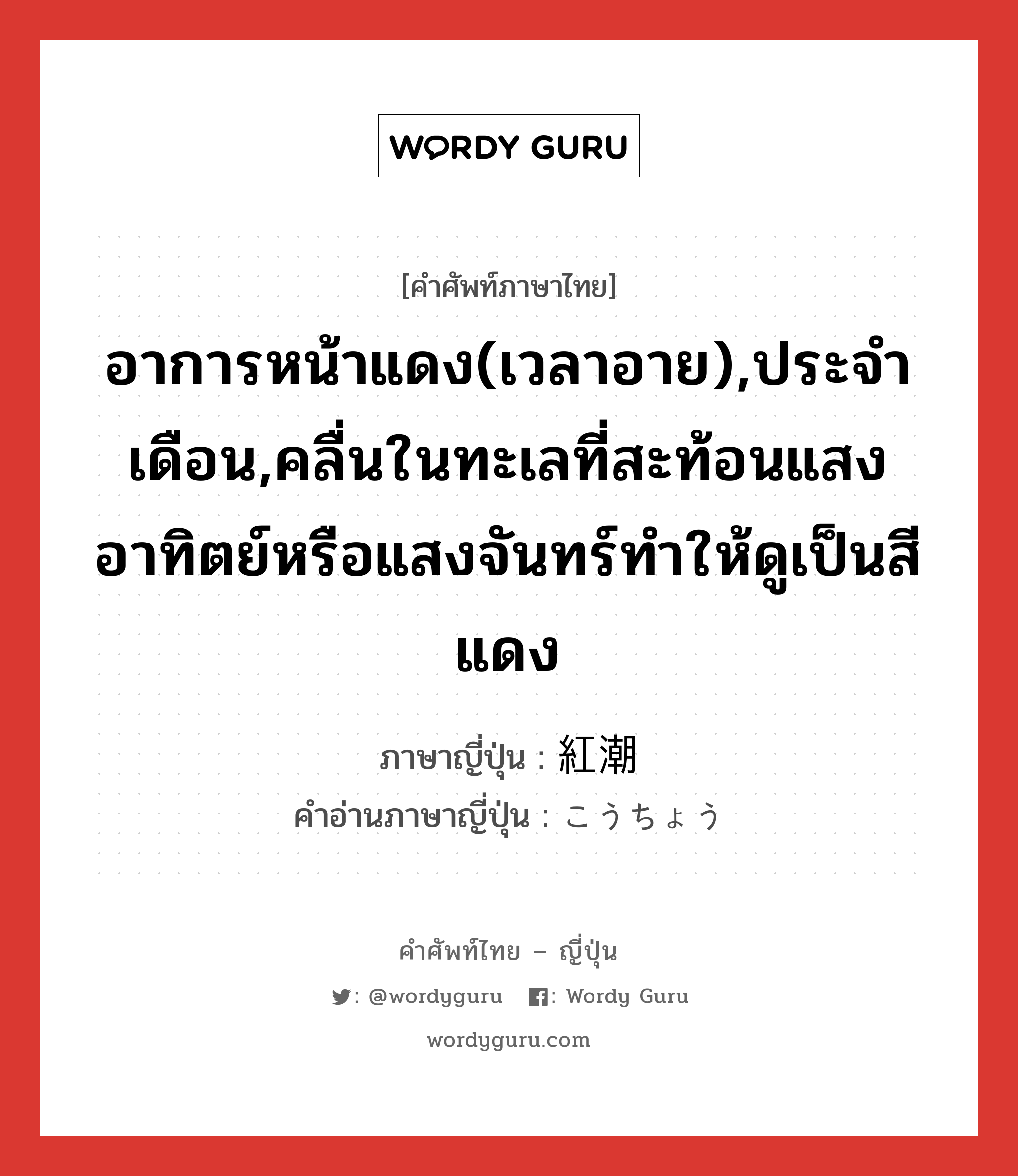 อาการหน้าแดง(เวลาอาย),ประจำเดือน,คลื่นในทะเลที่สะท้อนแสงอาทิตย์หรือแสงจันทร์ทำให้ดูเป็นสีแดง ภาษาญี่ปุ่นคืออะไร, คำศัพท์ภาษาไทย - ญี่ปุ่น อาการหน้าแดง(เวลาอาย),ประจำเดือน,คลื่นในทะเลที่สะท้อนแสงอาทิตย์หรือแสงจันทร์ทำให้ดูเป็นสีแดง ภาษาญี่ปุ่น 紅潮 คำอ่านภาษาญี่ปุ่น こうちょう หมวด n หมวด n