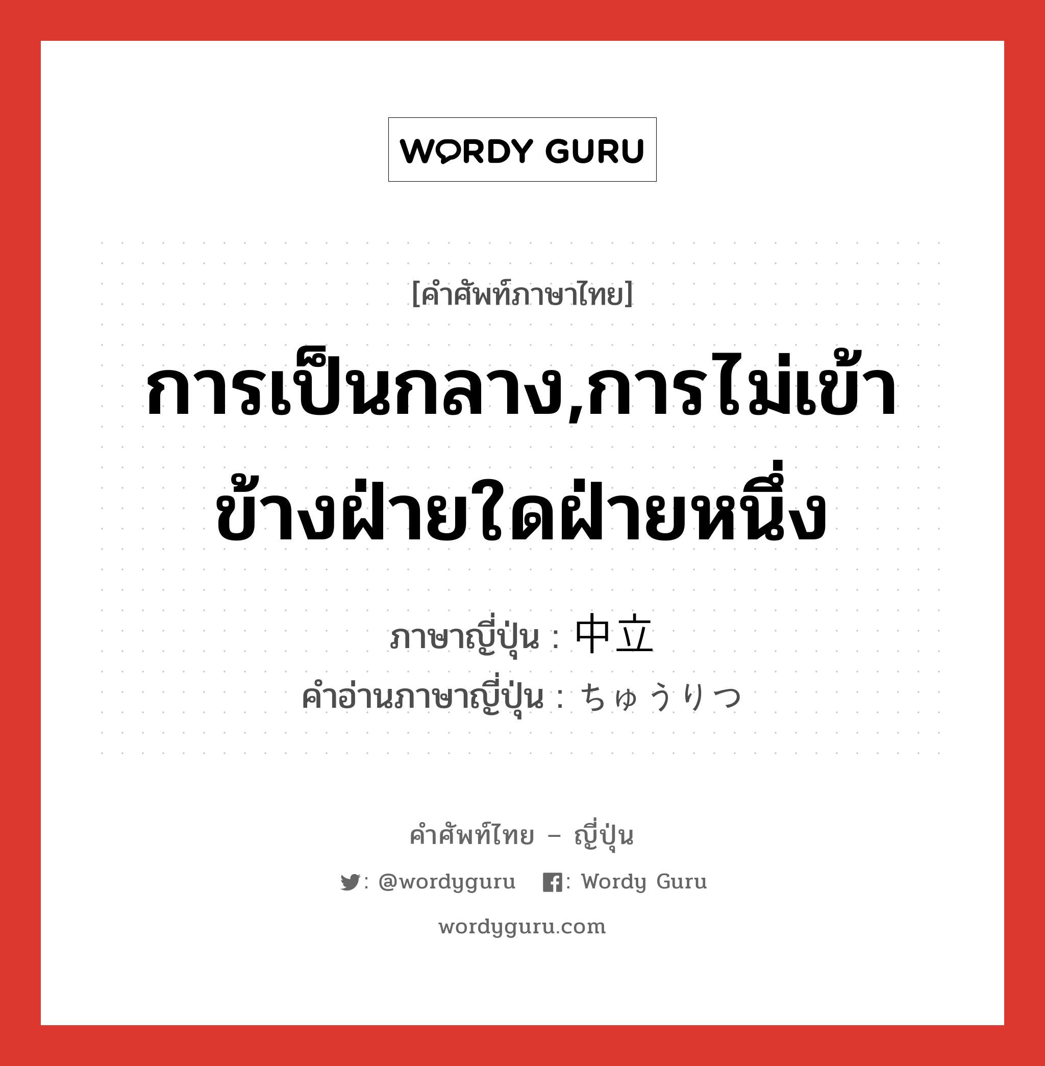 การเป็นกลาง,การไม่เข้าข้างฝ่ายใดฝ่ายหนึ่ง ภาษาญี่ปุ่นคืออะไร, คำศัพท์ภาษาไทย - ญี่ปุ่น การเป็นกลาง,การไม่เข้าข้างฝ่ายใดฝ่ายหนึ่ง ภาษาญี่ปุ่น 中立 คำอ่านภาษาญี่ปุ่น ちゅうりつ หมวด n หมวด n