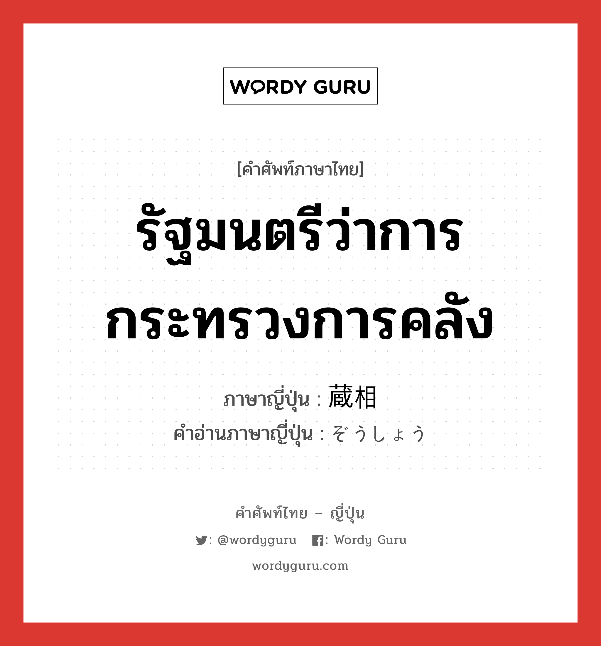 รัฐมนตรีว่าการกระทรวงการคลัง ภาษาญี่ปุ่นคืออะไร, คำศัพท์ภาษาไทย - ญี่ปุ่น รัฐมนตรีว่าการกระทรวงการคลัง ภาษาญี่ปุ่น 蔵相 คำอ่านภาษาญี่ปุ่น ぞうしょう หมวด n หมวด n